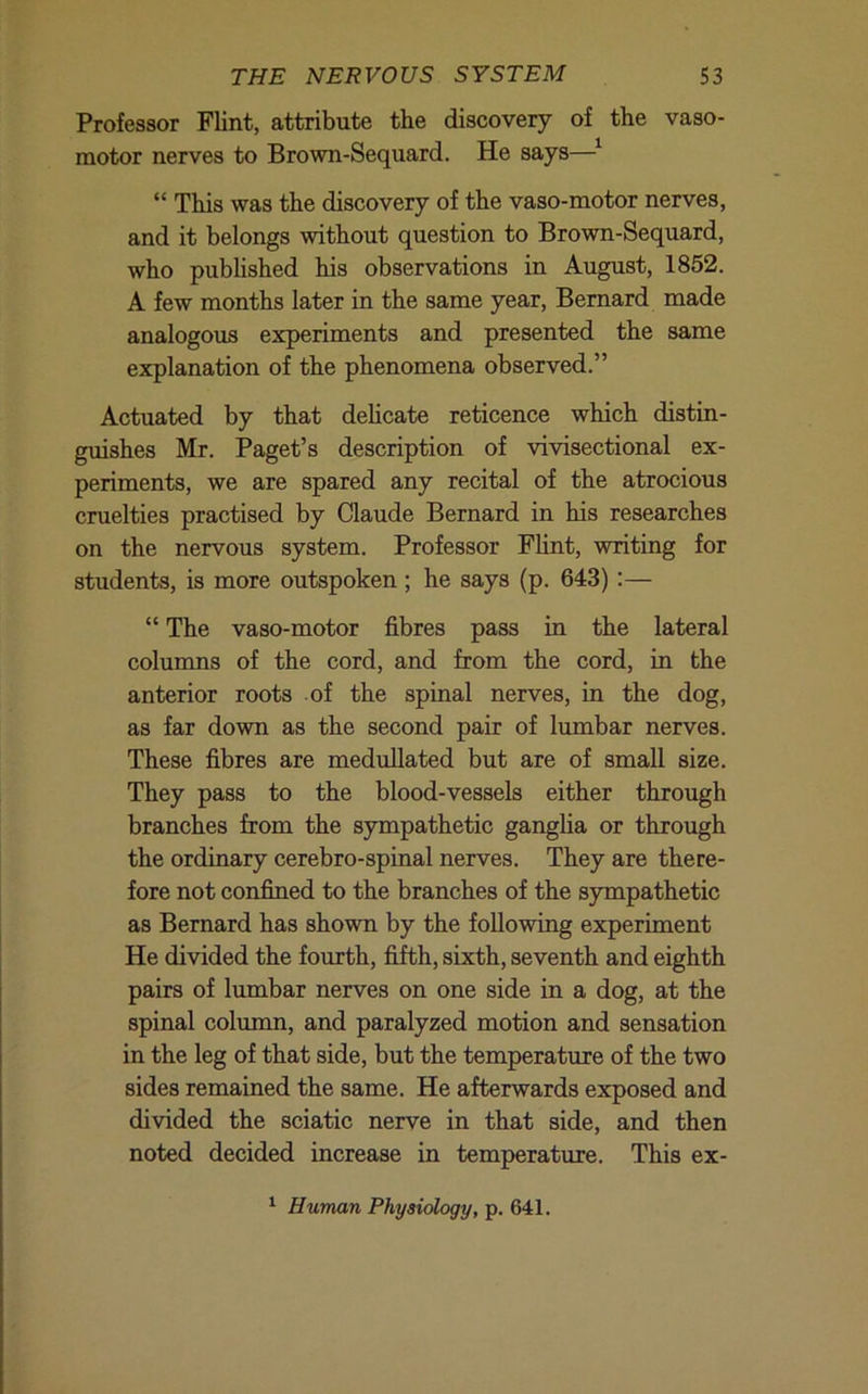 Professor Flint, attribute the discovery of the vaso- motor nerves to Brown-Sequard. He says—^ “ This was the discovery of the vaso-motor nerves, and it belongs without question to Brown-Sequard, who published his observations in August, 1852. A few months later in the same year, Bernard made analogous experiments and presented the same explanation of the phenomena observed.” Actuated by that dehcate reticence which distin- gmshes Mr. Paget’s description of vivisectional ex- periments, we are spared any recital of the atrocious cruelties practised by Claude Bernard in his researches on the nervous system. Professor Flint, writing for students, is more outspoken; he says (p. 643);— “ The vaso-motor fibres pass in the lateral colunans of the cord, and from the cord, in the anterior roots of the spinal nerves, in the dog, as far down as the second pair of lumbar nerves. These fibres are meduUated but are of small size. They pass to the blood-vessels either through branches from the sympathetic ganglia or through the ordinary cerebro-spinal nerves. They are there- fore not confined to the branches of the sympathetic as Bernard has shown by the following experiment He divided the fourth, fifth, sixth, seventh and eighth pairs of lumbar nerves on one side in a dog, at the spinal column, and paralyzed motion and sensation in the leg of that side, but the temperature of the two sides remained the same. He afterwards exposed and divided the sciatic nerve in that side, and then noted decided increase in temperature. This ex- ^ Human Physiology, p. 641.