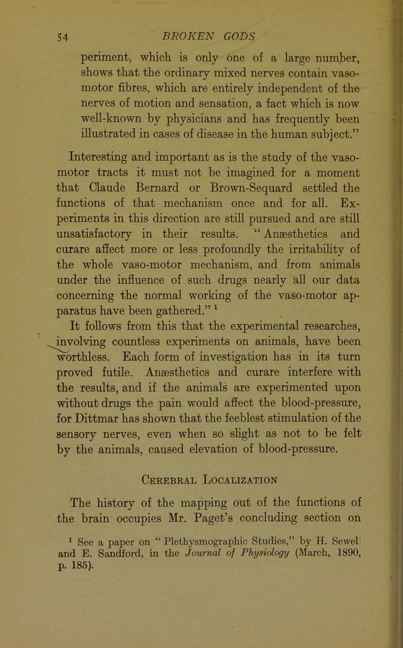 periment, which is only one of a large number, shows that the ordinary mixed nerves contain vaso- motor fibres, which are entirely independent of the nerves of motion and sensation, a fact which is now well-known by physicians and has frequently been illustrated in cases of disease in the human subject.” Interesting and important as is the study of the vaso- motor tracts it must not be imagined for a moment that Claude Bernard or Brown-Sequard settled the functions of that mechanism once and for all. Ex- periments in this direction are still pursued and are still unsatisfactory in their results. “ Anaesthetics and curare aflfect more or less profoimdly the irritabihty of the whole vaso-motor mechanism, and from animals under the influence of such drugs nearly all our data concerning the normal working of the vaso-motor ap- paratus have been gathered.” ^ It follows from this that the experimental researches, involving countless experiments on animals, have been worthless. Each form of investigation has in its turn proved futile. Anaesthetics and curare interfere with the results, and if the animals are experimented upon without drugs the pain would affect the blood-pressure, for Dittmar has shown that the feeblest stimulation of the sensory nerves, even when so shght as not to be felt by the animals, caused elevation of blood-pressure. Cerebral Localization The history of the mapping out of the functions of the brain occupies Mr. Paget’s concluding section on ^ See a paper on “ Plethysmographic Studies,” by H. Sewell and E. Sandford, in the Journal of Physiology (March, 1890, p. 186).