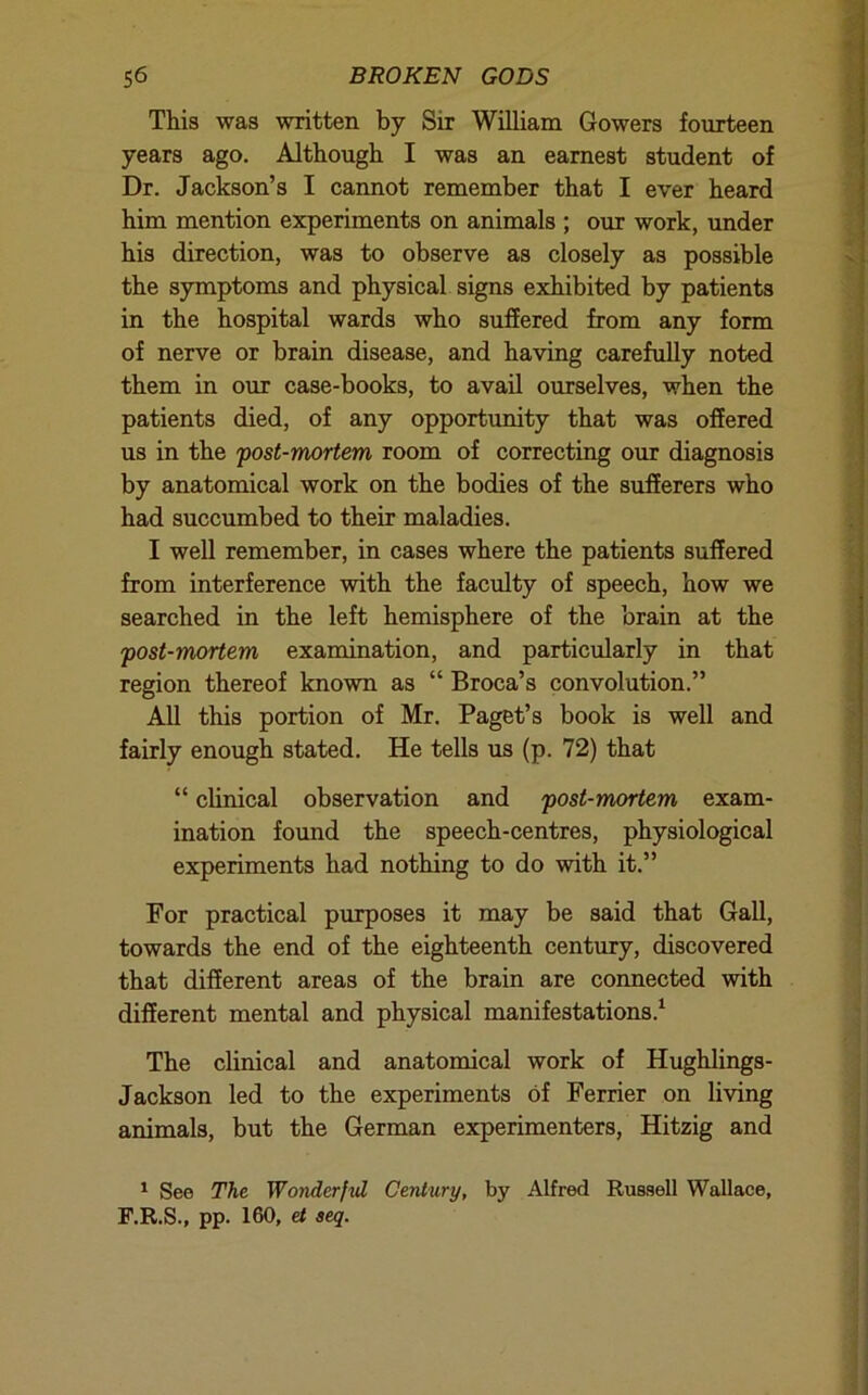 This was written by Sir WUliam Gowers fourteen years ago. Although I was an earnest student of Dr. Jackson’s I cannot remember that I ever heard him mention experiments on animals ; our work, imder his direction, was to observe as closely as possible the symptoms and physical signs exhibited by patients in the hospital wards who suffered from any form of nerve or brain disease, and having carefully noted them in our case-books, to avail ourselves, when the patients died, of any opportunity that was offered us in the post-mortem room of correcting our diagnosis by anatomical work on the bodies of the sufferers who had succumbed to their maladies. I well remember, in cases where the patients suffered from interference with the faculty of speech, how we searched in the left hemisphere of the brain at the post-mortem examination, and particularly in that region thereof known as “ Broca’s convolution.” All this portion of Mr. Paget’s book is well and fairly enough stated. He tells us (p. 72) that “ clinical observation and post-mortem exam- ination found the speech-centres, physiological experiments had nothing to do with it.” For practical purposes it may be said that Gall, towards the end of the eighteenth century, discovered that different areas of the brain are connected with different mental and physical manifestations.^ The clinical and anatomical work of Hughlings- Jackson led to the experiments of Ferrier on living animals, but the German experimenters, Hitzig and ^ See The Wonderfvl Century, by Alfred Russell Wallace, F.R.S., pp. 160, et aeq.