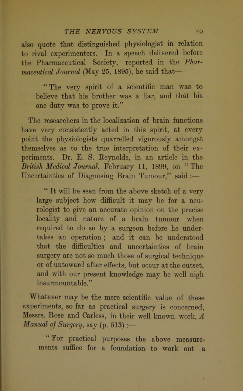 also quote that distinguished physiologist in relation to rival experimenters. In a speech delivered before the Pharmaceutical Society, reported in the Phar- maceutical Journal (May 25, 1895), he said that— “ The very spirit of a scientific man was to beheve that his brother was a liar, and that his one duty was to prove it.” The researchers in the localization of brain functions have very consistently acted in this spirit, at every point the physiologists quarrelled vigorously amongst themselves as to the true interpretation of their ex- periments. Dr. E. S. Reynolds, in an article in the British Medical Journal, February 11, 1899, on “ The Uncertainties of Diagnosing Brain Tumour,” said ;— “ It will be seen from the above sketch of a very large subject how diflS.cult it may be for a neu- rologist to give an accurate opinion on the precise locality and nature of a brain tumour when required to do so by a surgeon before he under- takes an operation; and it can be understood that the diflS.culties and uncertainties of brain surgery are not so much those of surgical technique or of untoward after effects, but occur at the outset, and with our present knowledge may be well nigh insurmountable. ’ ’ Whatever may be the mere scientific value of these experiments, so far as practical surgery is concerned, Messrs. Rose and Carless, in their well known work, A Manual of Surgery, say (p. 513):— “For practical purposes the above measure- ments suffice for a foundation to work out a