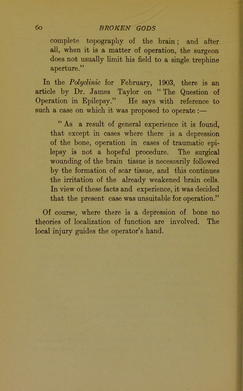 complete topography of the brain; and after all, when it is a matter of operation, the surgeon does not usually limit his field to a single trephine aperture.” In the Polyclinic for February, 1903, there is an article by Dr. James Taylor on “ The Question of Operation in Epilepsy.” He says with reference to such a case on which it was proposed to operate :— “As a result of general experience it is found, that except in cases where there is a depression of the bone, operation in cases of traumatic epi- lepsy is not a hopeful procedure. The surgical wounding of the brain tissue is necessarily followed by the formation of scar tissue, and this continues the irritation of the already weakened brain cells. In view of these facts and experience, it was decided that the present case was unsuitable for operation.” Of course, where there is a depression of bone no theories of locahzation of function are involved. The local injury guides the operator’s hand.