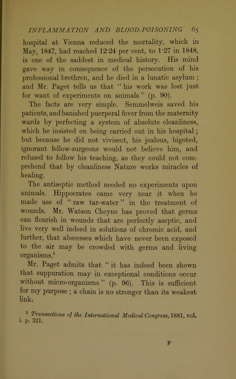 hospital at Vienna reduced the mortahty, which in May, 1847, had reached 12'24 per cent, to 1’27 in 1848, is one of the saddest in medical history. His mind gave way in consequence of the persecution of his professional brethren, and he died in a lunatic asylum ; and Mr. Paget tells us that “ his work was lost just for want of experiments on animals ” (p. 90). The facts are very simple. Semmelweis saved his patients, and banished puerperal fever from the maternity wards by perfecting a system of absolute cleanliness, which he insisted on being carried out in his hospital; but because he did not vivisect, his jealous, bigoted, ignorant fellow-surgeons would not believe him, and refused to foUow his teaching, as they could not com- prehend that by cleanliness Nature works miracles of heahng. The antiseptic method needed no experiments upon animals. Hippocrates came very near it when he made use of “ raw tar-water ” in the treatment of wounds. Mr. Watson Cheyne has proved that germs can flourish in wounds that are perfectly aseptic, and live very well indeed in solutions of chromic acid, and further, that abscesses which have never been exposed to the air may be crowded with germs and living organisms.^ Mr. Paget admits that “ it has indeed been shown that suppuration may in exceptional conditions occur without micro-organisms ” (p. 96). This is sufficient for my purpose ; a chain is no stronger than its weakest link. ^ Transactions of the International Medical Congress, 1881, vol. i. p. 321. F