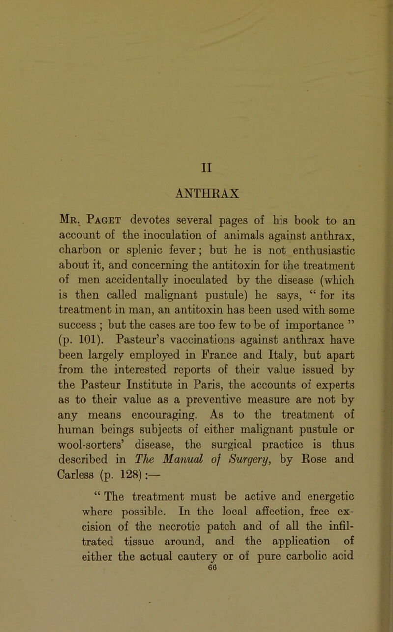 II ANTHRAX Mr. Paget devotes several pages of his book to an account of the inoculation of animals against anthrax, charbon or splenic fever; but he is not enthusiastic about it, and concerning the antitoxin for the treatment of men accidentally inoculated by the disease (which is then called malignant pustule) he says, “ for its treatment in man, an antitoxin has been used with some success ; but the cases are too few to be of importance ” (p. 101). Pasteur’s vaccinations against anthrax have been largely employed in France and Italy, but apart from the interested reports of their value issued by the Pasteur Institute in Paris, the accounts of experts as to their value as a preventive measure are not by any means encouraging. As to the treatment of human beings subjects of either malignant pustule or wool-sorters’ disease, the surgical practice is thus described in The Manual of Surgery, by Rose and Carless (p. 128):— “ The treatment must be active and energetic where possible. In the local affection, free ex- cision of the necrotic patch and of aU the infil- trated tissue around, and the application of either the actual cautery or of pure carbohc acid