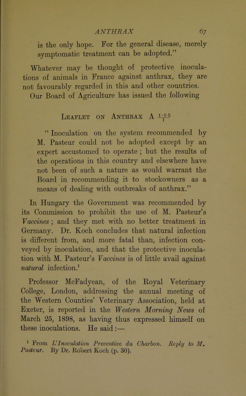 is the only hope. For the general disease, merely symptomatic treatment can be adopted.” Whatever may be thought of protective inocula- tions of animals in France against anthrax, they are not favourably regarded in this and other coimtries. Our Board of Agriculture has issued the following Leaflet on Anthrax A “ Inoculation on the system recommended by M. Pasteur could not be adopted except by an expert accustomed to operate; but the resiilts of the operations in this country and elsewhere have not been of such a nature as would warrant the Board in recommending it to stockowners as a means of dealing with outbreaks of anthrax.” In Hungary the Government was recommended by its Commission to prohibit the use of M. Pasteur’s Vaccines ; and they met with no better treatment in Germany. Dr. Koch concludes that natural infection is different from, and more fatal than, infection con- veyed by inoculation, and that the protective inocula- tion with M. Pasteur’s Vaccines is of little avail against nalural infection.^ Professor McFadyean, of the Royal Veterinary College, London, addressing the annual meeting of the Western Counties’ Veterinary Association, held at Exeter, is reported in the Western Morning News of March 25, 1898, as having thus expressed himself on these inoculations. He said:— ^ From LTnocvlation Preventive du Charbon. Reply to M. Pasteur. By Dr. Robert Koch (p. 30).