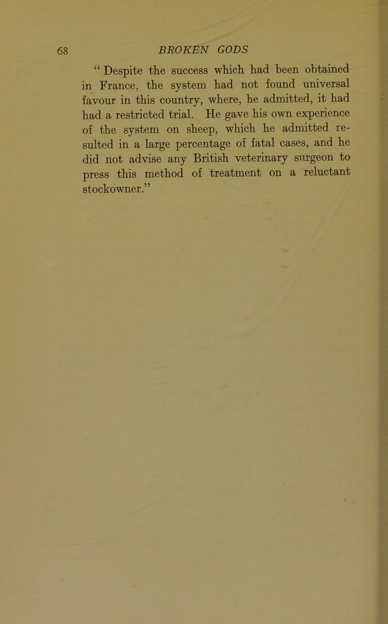 “ Despite the success which had been obtained in France, the system had not found umversal favour in this country, where, he admitted, it had had a restricted trial. He gave his own experience of the system on sheep, which he admitted re- sulted in a large percentage of fatal cases, and he did not advise any British veterinary surgeon to press this method of treatment on a reluctant stockowner.”
