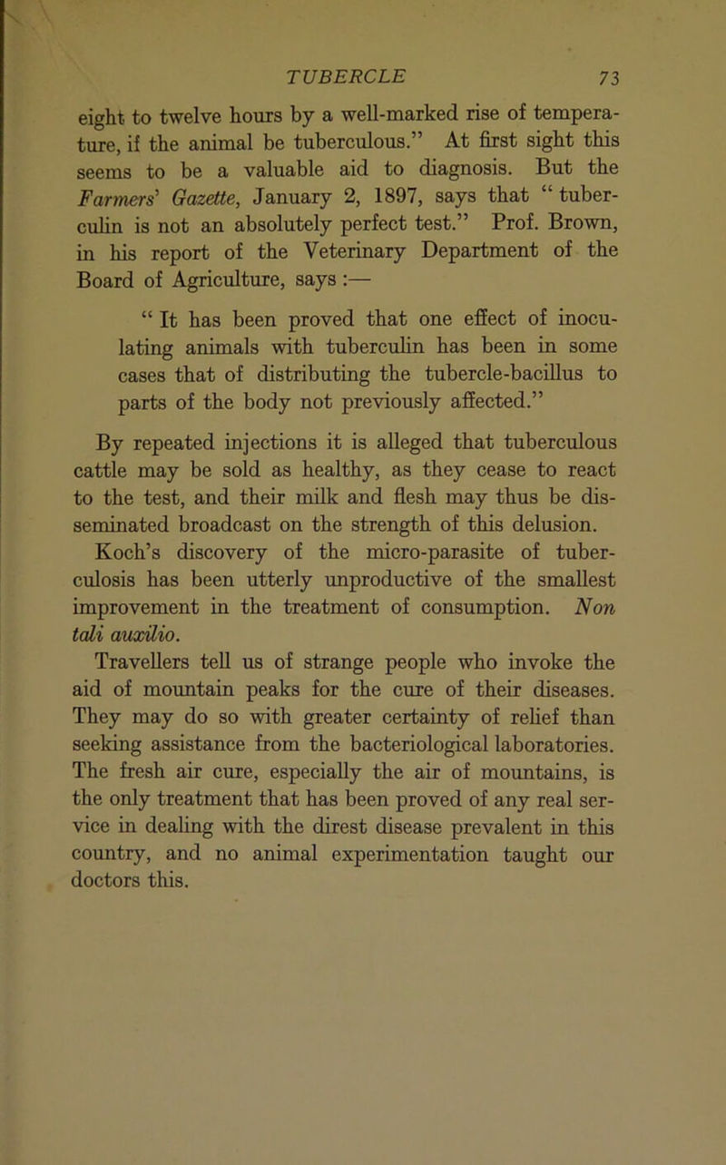 eight to twelve hours by a well-marked rise of tempera- ture, if the animal be tuberculous.” At first sight this seems to be a valuable aid to diagnosis. But the Farmers' Gazette, January 2, 1897, says that “tuber- culin is not an absolutely perfect test.” Prof. Brown, in his report of the Veterinary Department of the Board of Agriculture, says :— “ It has been proved that one effect of inocu- lating animals with tuberculin has been in some cases that of distributing the tubercle-baciUus to parts of the body not previously affected.” By repeated injections it is alleged that tuberculous cattle may be sold as healthy, as they cease to react to the test, and their milk and flesh may thus be dis- seminated broadcast on the strength of this delusion. Koch’s discovery of the micro-parasite of tuber- culosis has been utterly unproductive of the smallest improvement in the treatment of consumption. Non tali auxilio. Travellers teU us of strange people who invoke the aid of mountain peaks for the cure of their diseases. They may do so with greater certainty of relief than seeking assistance from the bacteriological laboratories. The fresh air cure, especially the air of mountains, is the only treatment that has been proved of any real ser- vice in dealing with the direst disease prevalent in this country, and no animal experimentation taught our doctors this.