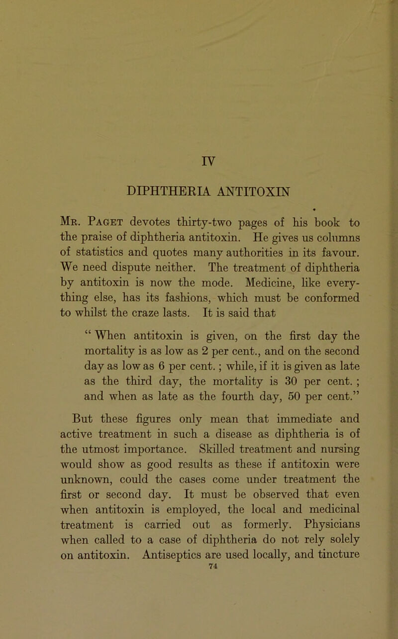 IV DIPHTHEEIA ANTITOXIN « Mr. Paget devotes thirty-two pages of his book to the praise of diphtheria antitoxin. He gives us columns of statistics and quotes many authorities in its favour. We need dispute neither. The treatment of diphtheria by antitoxin is now the mode. Medicine, like every- thing else, has its fashions, which must be conformed to whilst the craze lasts. It is said that “ When antitoxin is given, on the first day the mortality is as low as 2 per cent., and on the second day as low as 6 per cent.; while, if it is given as late as the third day, the mortality is 30 per cent.; and when as late as the fourth day, 50 per cent.” But these figures only mean that immediate and active treatment in such a disease as diphtheria is of the utmost importance. Skilled treatment and nursing would show as good results as these if antitoxin were unknown, could the cases come under treatment the first or second day. It must be observed that even when antitoxin is employed, the local and medicinal treatment is carried out as formerly. Physicians when called to a case of diphtheria do not rely solely on antitoxin. Antiseptics are used locally, and tincture