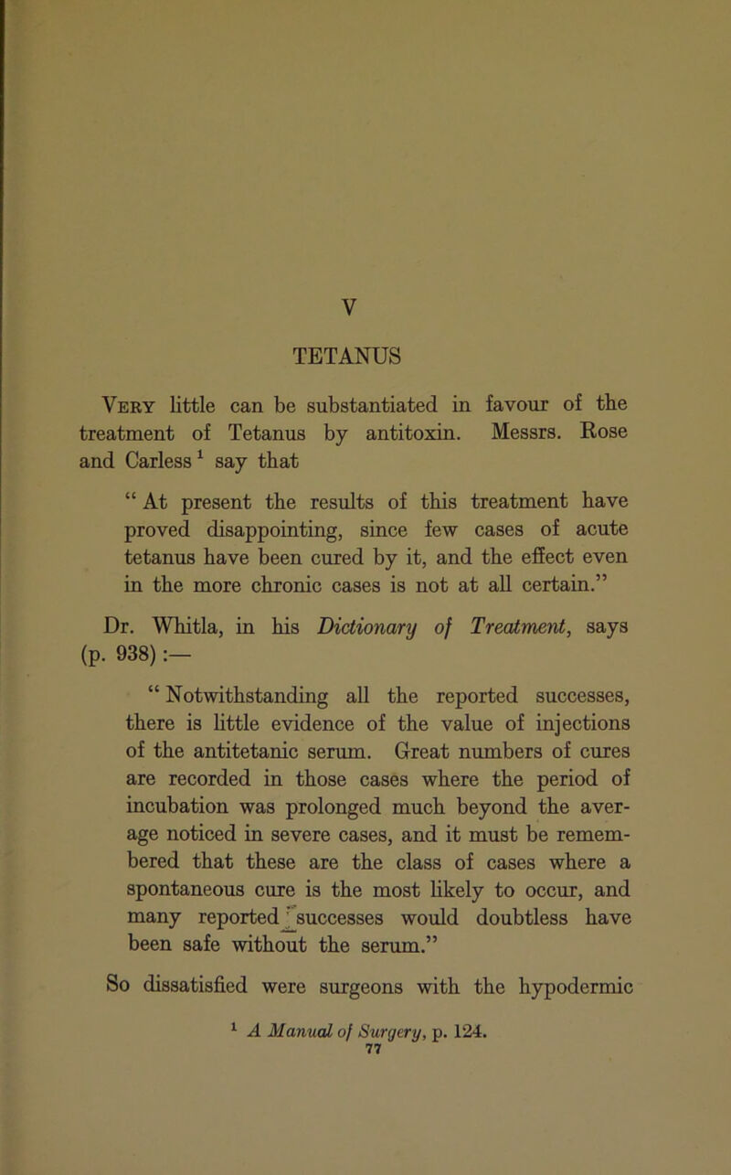 V TETANUS Very little can be substantiated in favour of the treatment of Tetanus by antitoxin. Messrs. Rose and Carless ^ say that “ At present the results of this treatment have proved disappointing, since few cases of acute tetanus have been cured by it, and the effect even in the more chronic cases is not at all certain.” Dr. Whitla, in his Dictionary of Treatment, says (p. 938) “ Notwithstanding all the reported successes, there is little evidence of the value of injections of the antitetanic serum. Great numbers of cures are recorded in those cases where the period of incubation was prolonged much beyond the aver- age noticed in severe cases, and it must be remem- bered that these are the class of cases where a spontaneous cure is the most likely to occur, and many reportedJ^successes would doubtless have been safe without the serum.” So dissatisfied were surgeons with the hypodermic ^ A Manual of Surgery, p. 124.