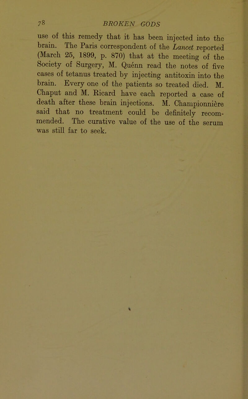 use of this remedy that it has been injected into the brain. The Paris correspondent of the Lancet reported (March 25, 1899, p. 870) that at the meeting of the Society of Surgery, M. Quenn read the notes of five cases of tetanus treated by injecting antitoxin into the brain. Every one of the patients so treated died. M. Chaput and M. Ricard have each reported a case of death after these brain injections. M. Championniere said that no treatment could be definitely recom- mended. The curative value of the use of the serum was still far to seek.