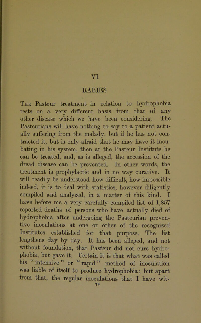 VI RABIES The Pasteur treatment in relation to hydrophobia rests on a very different basis from that of any other disease which we have been considering. The Pasteurians will have nothing to say to a patient actu- ally suffering from the malady, but if he has not con- tracted it, but is only afraid that he may have it incu- bating in his system, then at the Pasteur Institute he can be treated, and, as is alleged, the accession of the dread disease can be prevented. In other words, the treatment is prophylactic and in no way curative. It win readily be understood how difiScult, how impossible indeed, it is to deal with statistics, however diligently compiled and analyzed, in a matter of this kind. I have before me a very carefully compiled list of 1,857 reported deaths of persons who have actually died of hydrophobia after undergoing the Pasteurian preven- tive inoculations at one or other of the recognized Institutes established for that purpose. The hst lengthens day by day. It has been alleged, and not without foundation, that Pasteur did not cure hydro- phobia, but gave it. Certain it is that what was called his “ intensive ” or “ rapid ” method of inoculation was liable of itself to produce hydrophobia; but apart from that, the regular inoculations that I have wit- 7»