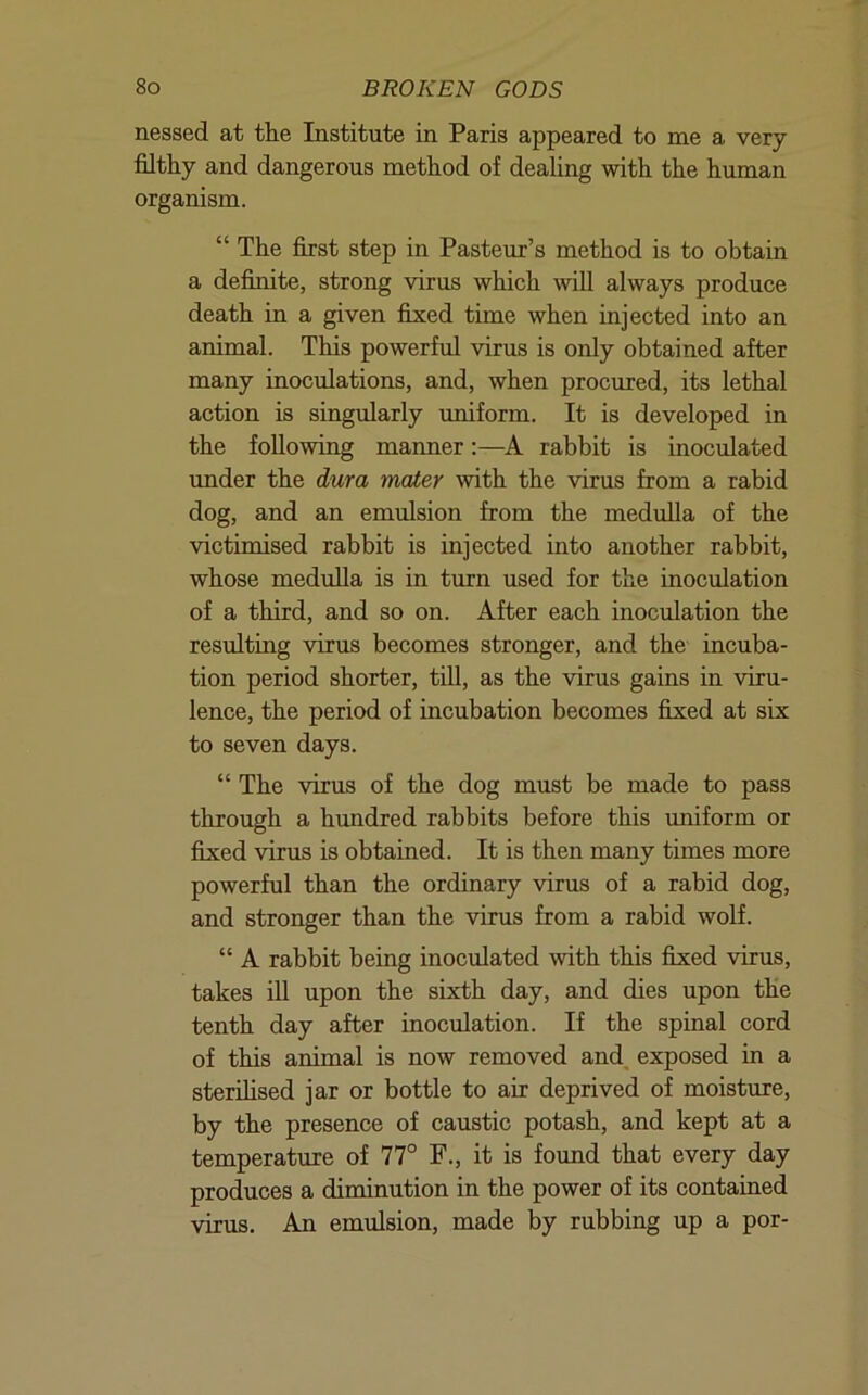 nessed at tlie Institute in Paris appeared to me a very- filthy and dangerous method of dealing with the human organism. “ The first step in Pasteur’s method is to obtain a definite, strong virus which will always produce death in a given fixed time when injected into an animal. This powerful virus is only obtained after many inoculations, and, when procured, its lethal action is singularly uniform. It is developed in the following manner;—A rabbit is inoculated under the dura mater -with the virus from a rabid dog, and an emulsion from the medulla of the victimised rabbit is injected into another rabbit, whose medulla is in turn used for the inoculation of a third, and so on. After each inoculation the resulting virus becomes stronger, and the incuba- tion period shorter, till, as the virus gains in -viru- lence, the period of incubation becomes fixed at six to seven days. “ The -virus of the dog must be made to pass through a hundred rabbits before this uniform or fixed -virus is obtained. It is then many times more powerful than the ordinary -virus of a rabid dog, and stronger than the virus from a rabid wolf. “ A rabbit being inoculated -with this fixed virus, takes ill upon the sixth day, and dies upon the tenth day after inoculation. If the spinal cord of this animal is now removed and, exposed in a sterihsed jar or bottle to air deprived of moisture, by the presence of caustic potash, and kept at a temperature of 77° F., it is found that every day produces a diminution in the power of its contained virus. An emulsion, made by rubbing up a por-