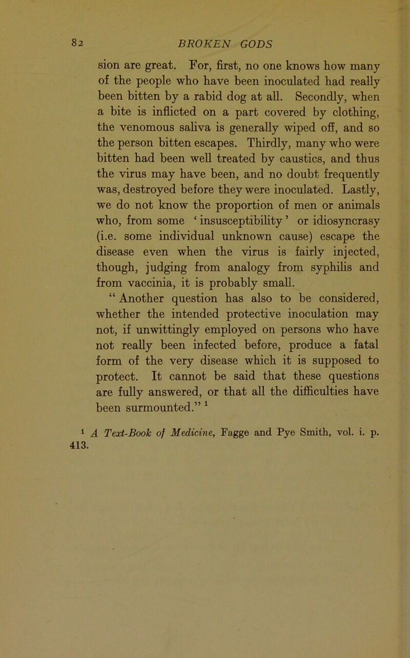 sion are great. For, first, no one knows how many of the people who have been inoculated had really been bitten by a rabid dog at all. Secondly, when a bite is inflicted on a part covered by clothing, the venomous saliva is generally wiped off, and so the person bitten escapes. Thirdly, many who were bitten had been well treated by caustics, and thus the virus may have been, and no doubt frequently was, destroyed before they were inoculated. Lastly, we do not know the proportion of men or animals who, from some ‘ insusceptibihty ’ or idiosyncrasy (i.e. some individual imknown cause) escape the disease even when the virus is fairly injected, though, judging from analogy from syphihs and from vaccinia, it is probably small. “ Another question has also to be considered, whether the intended protective inoculation may not, if unwittingly employed on persons who have not really been infected before, produce a fatal form of the very disease which it is supposed to protect. It cannot be said that these questions are fiilly answered, or that all the difficulties have been surmounted.” ^ 1 A Text-Book of Medicine, Fagge and Pye Smith, vol. i. p. 413.