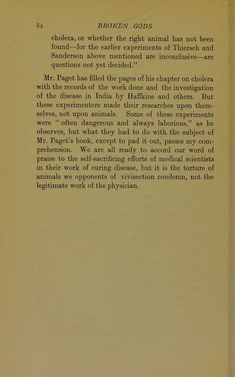 cholera, or whether the right animal has not been found—for the earlier experiments of Thiersch and Sanderson above mentioned are inconclusive—are questions not yet decided.” Mr. Paget has filled the pages of his chapter on cholera with the records of the work done and the investigation of the disease in India by Haffkine and others. But these experimenters made their researches upon them- selves, not upon animals. Some of these experiments were “ often dangerous and always laborious,” as he observes, but what they had to do with the subject of Mr. Paget’s book, except to pad it out, passes m.y com- prehension. We are all ready to accord our word of praise to the self-sacrificing efforts of medical scientists in their work of curing disease, but it is the torture of animals we opponents of vivisection condemn, not the legitimate work of the physician.