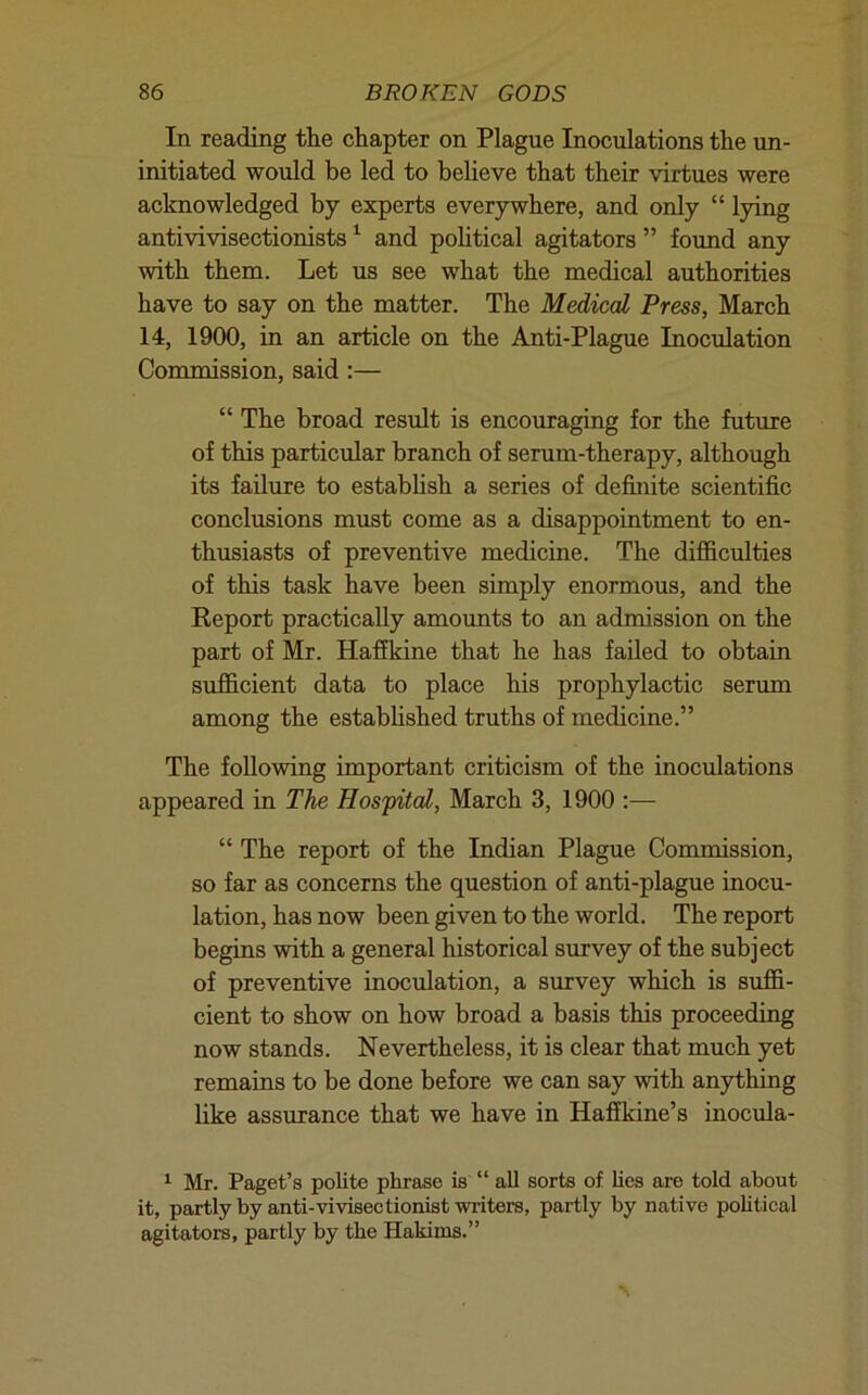 In reading the chapter on Plague Inoculations the un- initiated would be led to believe that their virtues were acknowledged by experts everywhere, and only “ lying antivivisectionists ^ and political agitators ” found any with them. Let us see what the medical authorities have to say on the matter. The Medical Press, March 14, 1900, in an article on the Anti-Plague Inoculation Commission, said;— “ The broad result is encouraging for the future of this particular branch of serum-therapy, although its failure to estabhsh a series of definite scientific conclusions must come as a disappointment to en- thusiasts of preventive medicine. The difficulties of this task have been simply enormous, and the Report practically amounts to an admission on the part of Mr. Haffkine that he has failed to obtain sufficient data to place his prophylactic serum among the established truths of medicine.” The following important criticism of the inoculations appeared in The Hospital, March 3, 1900 :— “ The report of the Indian Plague Commission, so far as concerns the question of anti-plague inocu- lation, has now been given to the world. The report begins with a general historical survey of the subject of preventive inoculation, a survey which is suffi- cient to show on how broad a basis this proceeding now stands. Nevertheless, it is clear that much yet remains to be done before we can say with anything like assurance that we have in Haflkine’s inocula- ^ Mr. Paget’s polite phrase is “ all sorts of lies are told about it, partly by anti-vivisectionist writers, partly by native pobtical agitators, partly by the Hakims.”