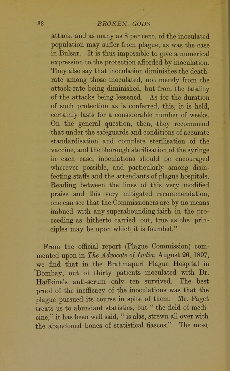 attack, and as many as 8 per cent, of the inoculated population may suffer from plague, as was the case in Bulsar. It is thus impossible to give a numerical expression to the protection afforded by inoculation. They also say that inoculation diminishes the death- rate among those inoculated, not merely from the attack-rate being diminished, but from the fatality of the attacks being lessened. As for the duration of such protection as is conferred, this, it is held, certainly lasts for a considerable number of weeks. On the general question, then, they recommend that under the safeguards and conditions of accurate standardisation and complete sterilisation of the vaccine, and the thorough sterihsation of the syringe in each case, inoculations should be encouraged wherever possible, and particularly among disin- fecting staffs and the attendants of plague hospitals. Reading between the hnes of this very modified praise and this very mitigated recommendation, one can see that the Commissioners are by no means imbued with any superaboimding faith in the pro- ceeding as hitherto carried out, true as the prin- ciples may be upon which it is founded.” From the official report (Plague Commission) com- mented upon in The Advocate of India, August 26, 1897, we find that in the Brahmapuri Plague Hospital in ’Bombay, out of thirty patients inoculated with Dr. Haffkine’s anti-serum only ten survived. The best proof of the inefficacy of the inoculations was that the plague pursued its course in spite of them. Mr. Paget treats us to abundant statistics, but “ the field of medi- cine,” it has been well said, “ is alas, strewn all over with the abandoned bones of statistical fiascos.” The most