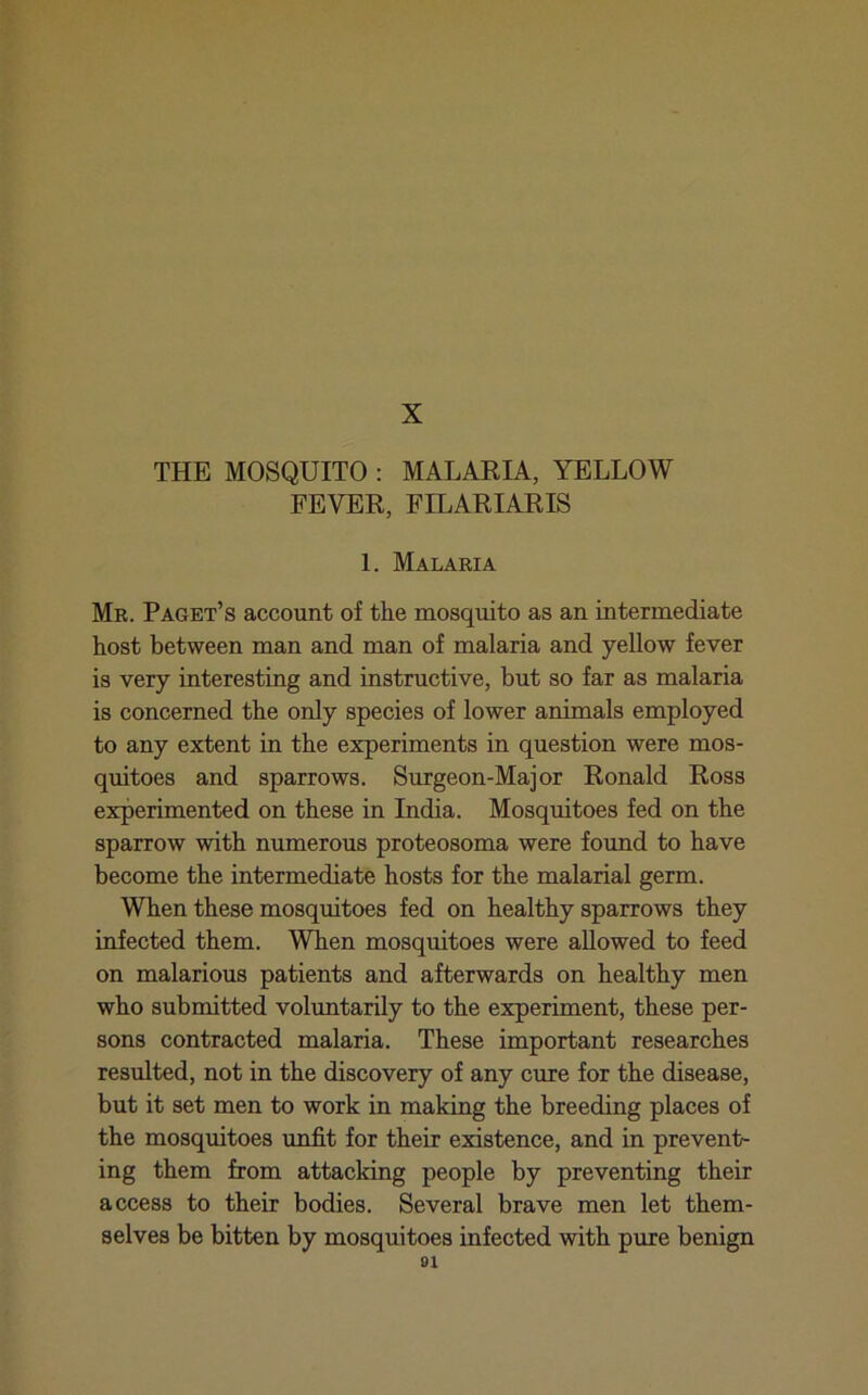 THE MOSQUITO : MALARIA, YELLOW FEVER, FILARIARIS 1. Malaria Mr. Paget’s account of the mosquito as an intermediate host between man and man of malaria and yellow fever is very interesting and instructive, but so far as malaria is concerned the only species of lower animals employed to any extent in the experiments in question were mos- quitoes and sparrows. Surgeon-Major Ronald Ross experimented on these in India. Mosquitoes fed on the sparrow with numerous proteosoma were found to have become the intermediate hosts for the malarial germ. When these mosquitoes fed on healthy sparrows they infected them. When mosquitoes were allowed to feed on malarious patients and afterwards on healthy men who submitted voluntarily to the experiment, these per- sons contracted malaria. These important researches resulted, not in the discovery of any cure for the disease, but it set men to work in making the breeding places of the mosquitoes unfit for their existence, and in prevent- ing them from attacking people by preventing their access to their bodies. Several brave men let them- selves be bitten by mosquitoes infected with pure benign ai