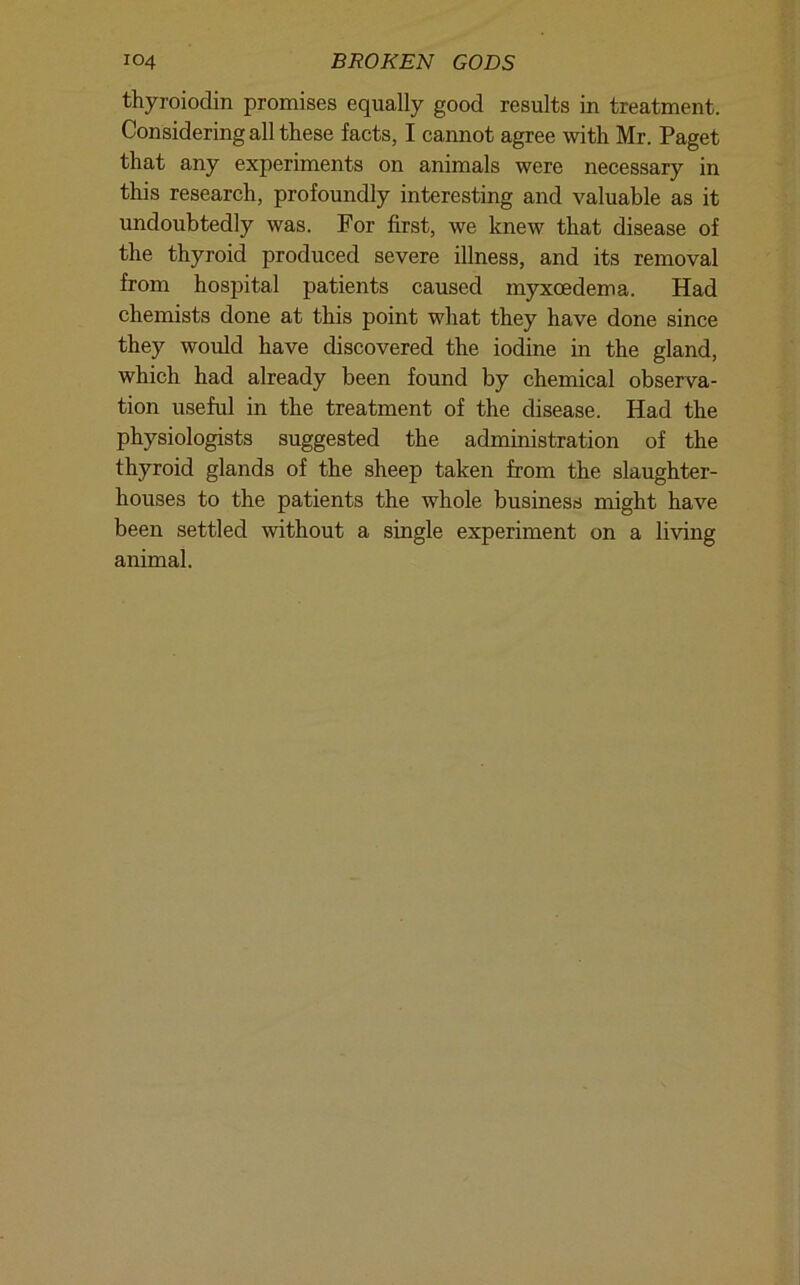 thyroiodin promises equally good results in treatment. Considering all these facts, I cannot agree mth Mr. Paget that any experiments on animals were necessary in this research, profoundly interesting and valuable as it undoubtedly was. For first, we knew that disease of the thyroid produced severe illness, and its removal from hospital patients caused myxcedema. Had chemists done at this point what they have done since they would have discovered the iodine in the gland, which had already been found by chemical observa- tion useful in the treatment of the disease. Had the physiologists suggested the administration of the thyroid glands of the sheep taken from the slaughter- houses to the patients the whole business might have been settled without a single experiment on a living animal.