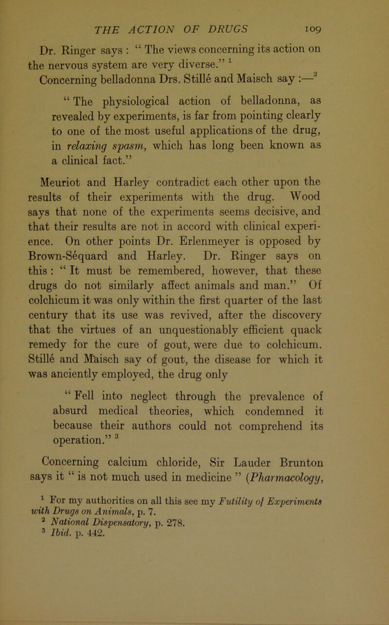 Dr. Ringer says : “ The views concerning its action on the nervous system are very diverse.” ^ Concerning belladonna Drs. Stille and Maisch say :—^ “ The physiological action of belladonna, as revealed by experiments, is far from pointing clearly to one of the most useful applications of the drug, in relaxing spasm, which has long been known as a clinical fact.” Meuriot and Harley contradict each other upon the results of their experiments with the drug. Wood says that none of the experiments seems decisive, and that their results are not in accord with clinical experi- ence. On other points Dr. Erlenmeyer is opposed by Brown-Sequard and Harley. Dr. Ringer says on this : “ It must be remembered, however, that these drugs do not similarly affect animals and man.” Of colchicum it was only within the first quarter of the last century that its use was revived, after the discovery that the virtues of an unquestionably eflhcient quack remedy for the cure of gout, were due to colchicum. Stille and M'aisch say of gout, the disease for which it was anciently employed, the drug only “Fell into neglect through the prevalence of absurd medical theories, which condemned it because their authors could not comprehend its operation.” ® Concerning calcium chloride. Sir Lauder Brunton says it “ is not much used in medicine ” {Pharmacology, For my authorities on all this see my Futility of ExperUnents with Drugs on Animals, p. 7. ^ National Dispensatory, p. 278. ^ Ibid. p. 442.
