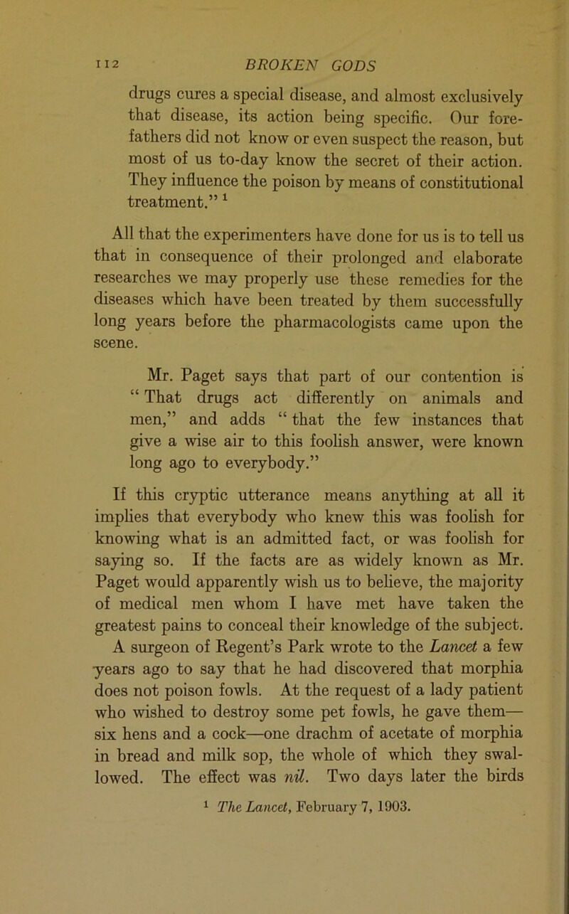 drugs cures a special disease, and almost exclusively that disease, its action being specific. Our fore- fathers did not know or even suspect the reason, but most of us to-day know the secret of their action. They influence the poison by means of constitutional treatment.” ^ All that the experimenters have done for us is to tell us that in consequence of their prolonged and elaborate researches we may properly use these remedies for the diseases which have been treated by them successfully long years before the pharmacologists came upon the scene. Mr. Paget says that part of our contention is “ That drugs act differently on animals and men,” and adds “ that the few instances that give a wise air to this foolish answer, were known long ago to everybody.” If this cryptic utterance means anything at all it impUes that everybody who knew this was foolish for knowing what is an admitted fact, or was foolish for saying so. If the facts are as widely known as Mr. Paget would apparently wish us to beheve, the majority of medical men whom I have met have taken the greatest pains to conceal their knowledge of the subject. A surgeon of Kegent’s Park wrote to the Lancet a few years ago to say that he had discovered that morphia does not poison fowls. At the request of a lady patient who wished to destroy some pet fowls, he gave them— six hens and a cock—one drachm of acetate of morphia in bread and milk sop, the whole of which they swal- lowed. The effect was nil. Two days later the birds ^ The Lancet, February 7, 1903.