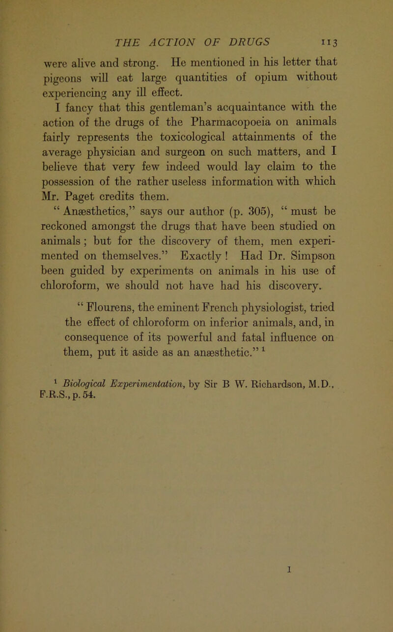 were alive and strong. He mentioned in his letter that pigeons will eat large quantities of opium without experiencing any ill effect. I fancy that this gentleman’s acquaintance with the action of the drugs of the Pharmacopoeia on animals fairly represents the toxicological attainments of the average physician and surgeon on such matters, and I believe that very few indeed would lay claim to the possession of the rather useless information with which Mr. Paget credits them. “ Anaesthetics,” says our author (p. 305), “ must be reckoned amongst the drugs that have been studied on animals ; but for the discovery of them, men experi- mented on themselves.” Exactly ! Had Dr. Simpson been guided by experiments on animals in his use of chloroform, we should not have had his discovery. “ Flourens, the eminent French physiologist, tried the effect of chloroform on inferior animals, and, in consequence of its powerful and fatal influence on them, put it aside as an anaesthetic.” ^ ‘ Biological Experimentalion, by Sir B W. Richardson, M.D., F.R.S., p. 54. 1