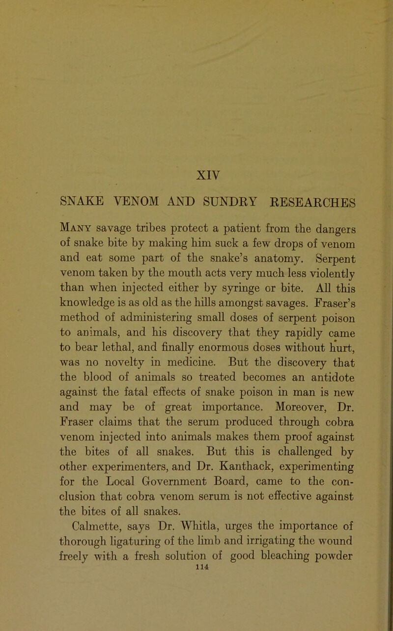 XIV SNAKE VENOM AND SUNDRY RESEARCHES Many savage tribes protect a patient from the dangers of snake bite by making him suck a few drops of venom and eat some part of the snake’s anatomy. Serpent venom taken by the mouth acts very much less violently than when injected either by syringe or bite. All this knowledge is as old as the hills amongst savages. Fraser’s method of administering small doses of serpent poison to animals, and his discovery that they rapidly came to bear lethal, and finally enormous doses without hurt, was no novelty in medicine. But the discovery that the blood of animals so treated becomes an antidote against the fatal effects of snake poison in man is new and may be of great importance. Moreover, Dr. Fraser claims that the serum produced through cobra venom injected into animals makes them proof against the bites of all snakes. But this is challenged by other experimenters, and Dr. Kanthack, experimenting for the Local Government Board, came to the con- clusion that cobra venom serum is not effective against the bites of all snakes. Calmette, says Dr. Whitla, urges the importance of thorough ligaturing of the limb and irrigating the wound freely with a fresh solution of good bleaching powder