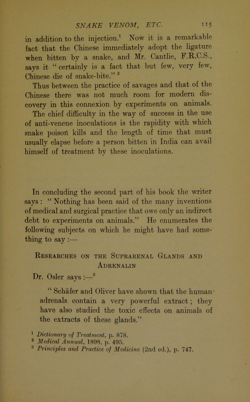 SNAKE VENOM, ETC. H5 in addition to the injection/ Now it is a remarkable fact that the Chinese immediately adopt the ligature when bitten by a snake, and Mr. Cantlie, F.R.C.S., says it “ certainly is a fact that but few, very few, Chinese die of snake-bite.” ^ Thus between the practice of savages and that of the Chinese there was not much room for modern dis- covery in this connexion by experiments on animals. The chief difficulty in the way of success in the use of anti-venene inoculations is the rapidity with which snake poisoil kills and the length of time that must usually elapse before a person bitten in India can avail himself of treatment by these inoculations. In concluding the second part of his book the writer says : “ Nothing has been said of the many inventions of medical and surgical practice that owe only an indirect debt to experiments on animals.” He enumerates the following subjects on which he might have had some- thing to say:— Researches on the Suprarenal Glands and Adrenalin Dr. Osier says :—^ “ Schafer and Oliver have shown that the human- adrenals contain a very powerful extract; they have also studied the toxic effects on animals of the extracts of these glands.” * Dictionary of Treatment, p. 878. * Medical Anmud, 1898, p. 495. ® Principles arid Practice of Medicine (2nd ed.), p. 747.