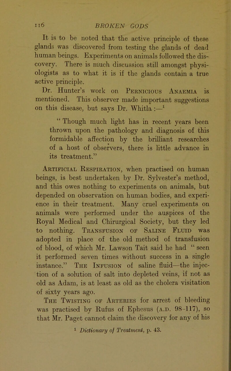 It is to be noted that the active principle of these glands was discovered from testing the glands of dead human beings. Experiments on animals followed the dis- covery. There is much discussion still amongst physi- ologists as to what it is if the glands contain a true active principle. Dr. Hunter’s work on Pernicious Anaemia is mentioned. This observer made important suggestions on this disease, but says Dr. Whitla;—^ “ Though much light has in recent years been thrown upon the pathology and diagnosis of this formidable affection by the brilliant researches of a host of observers, there is little advance in its treatment.” Artificial Respiration, when practised on human beings, is best undertaken by Dr. Sylvester’s method, and this owes nothing to experiments on animals, but depended on observation on human bodies, and experi- ence in their treatment. Many cruel experiments on animals were performed under the auspices of the Royal Medical and Chirurgical Society, but they led to nothing. Transfusion of Saline Fluid was adopted in place of the old method of transfusion of blood, of which Mr. Lawson Tait said he had “ seen it performed seven times without success in a single instance.” The Infusion of saline fluid—the injec- tion of a solution of salt into depleted veins, if not as old as Adam, is at least as old as the cholera visitation of sixty years ago. The Twisting of Arteries for arrest of bleeding was practised by Rufus of Ephesus (a.d. 98-117), so that Mr. Paget cannot claim the discovery for any of his ^ Dictionary of Treatment, p. 43.