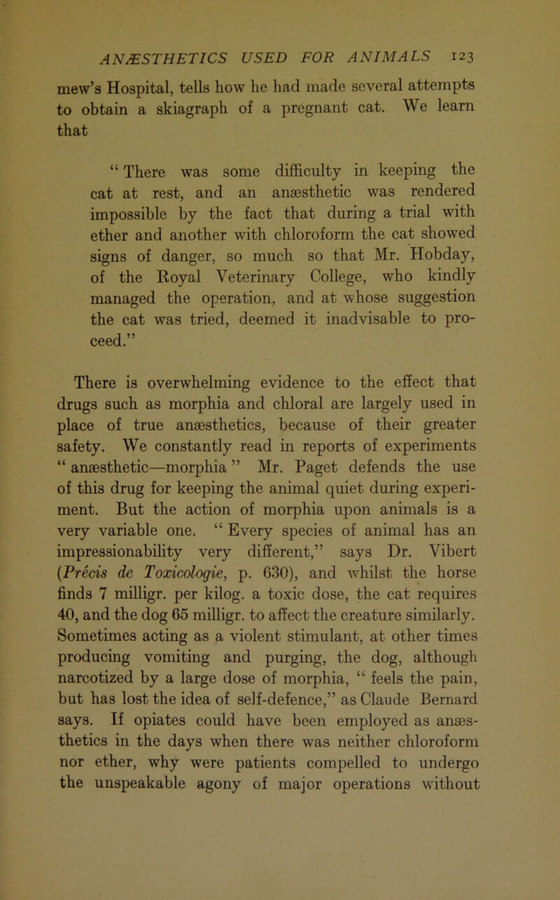 mew’s Hospital, tells how he had made several attempts to obtain a skiagraph of a pregnant cat. We learn that “ There was some difficulty in keeping the cat at rest, and an anaesthetic was rendered impossible by the fact that during a trial with ether and another with chloroform the cat showed signs of danger, so much so that Mr. Hobday, of the Royal Veterinary College, who kindly managed the operation, and at whose suggestion the cat was tried, deemed it inadvisable to pro- ceed.” There is overwhelming evidence to the effect that drugs such as morphia and chloral are largely used in place of true anaesthetics, because of their greater safety. We constantly read in reports of experiments “ anaesthetic—morphia ” Mr. Paget defends the use of this drug for keeping the animal quiet during experi- ment. But the action of morphia upon animals is a very variable one. “ Every species of animal has an impressionabifity very different,” says Dr. Vibert {Precis de Toxicologie, p. 630), and w’^hilst the horse finds 7 milligr. per kilog. a toxic dose, the cat requires 40, and the dog 65 milligr. to affect the creature similarly. Sometimes acting as a violent stimulant, at other times producing vomiting and purging, the dog, although narcotized by a large dose of morphia, “ feels the pain, but has lost the idea of self-defence,” as Claude Bernard says. If opiates could have been employed as anaes- thetics in the days when there was neither chloroform nor ether, why were patients compelled to undergo the unspeakable agony of major operations without