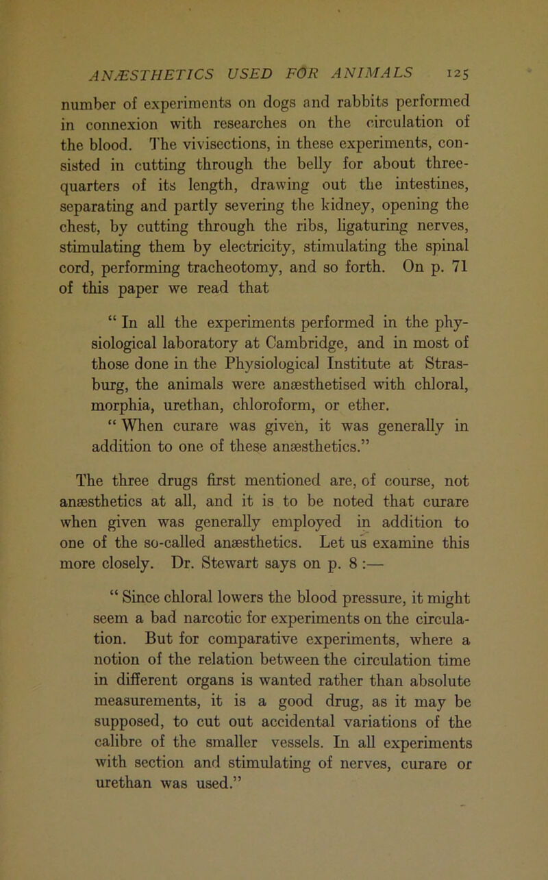 number of experiments on dogs and rabbits performed in connexion with researches on the circulation of the blood. The vivisections, in these experiments, con- sisted in cutting through the belly for about three- quarters of its length, drawing out the intestines, separating and partly severing the kidney, opening the chest, by cutting through the ribs, ligaturing nerves, stimulating them by electricity, stimulating the spinal cord, performing tracheotomy, and so forth. On p. 71 of this paper we read that “ In all the experiments performed in the phy- siological laboratory at Cambridge, and in most of those done in the Physiological Institute at Stras- burg, the animals were anaesthetised with chloral, morphia, urethan, chloroform, or ether. “ When curare was given, it was generally in addition to one of these anaesthetics.” The three drugs first mentioned are, of course, not anaesthetics at all, and it is to be noted that curare when given was generally employed in addition to one of the so-called anaesthetics. Let us examine this more closely. Dr. Stewart says on p. 8 :— “ Since chloral lowers the blood pressure, it might seem a bad narcotic for experiments on the circula- tion. But for comparative experiments, where a notion of the relation between the circulation time in different organs is wanted rather than absolute measurements, it is a good drug, as it may be supposed, to cut out accidental variations of the calibre of the smaller vessels. In all experiments with section and stimulating of nerves, curare or urethan was used.”