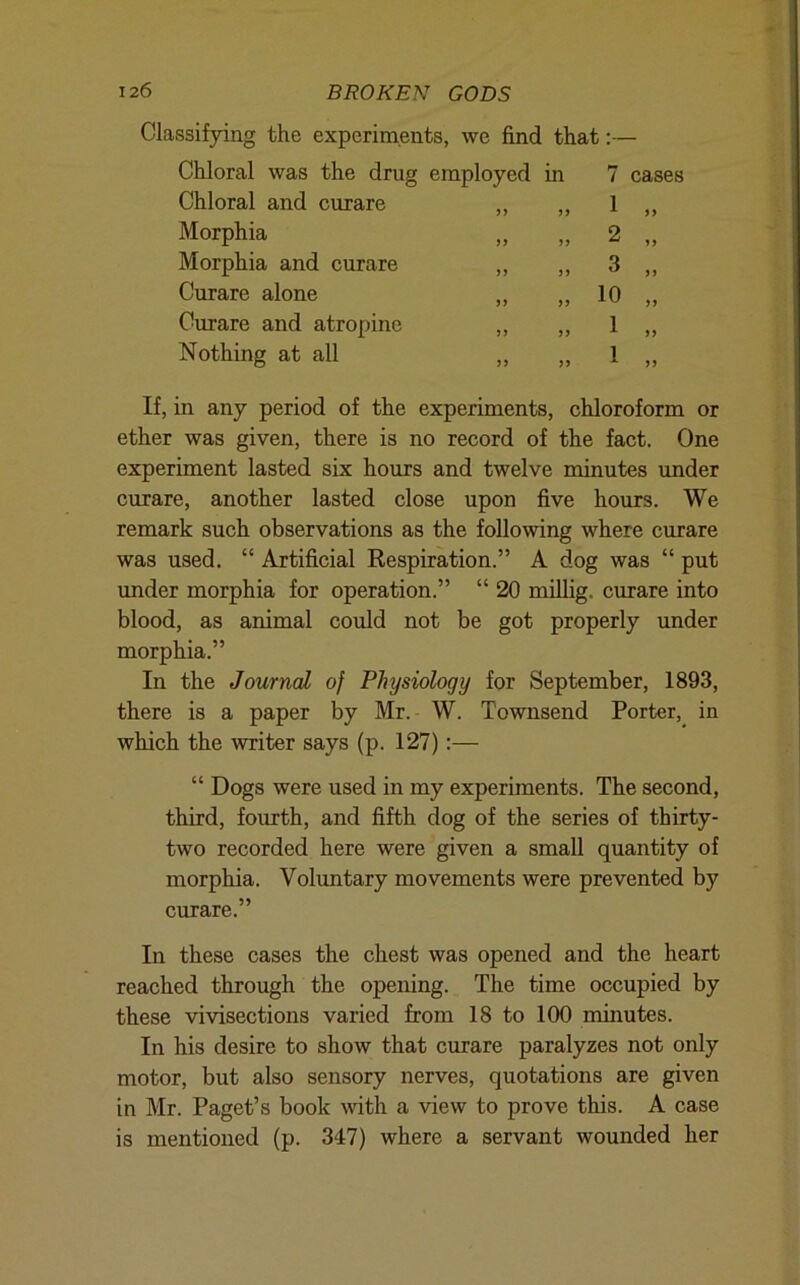 Classifying the experiments, we find that:— Chloral was the drug employed in 7 cases Chloral and curare 1 „ Morphia 2 „ Morphia and curare 3 „ Curare alone 10 „ Curare and atropine 1 » Nothing at all 1 ,, If, in any period of the experiments, chloroform or ether was given, there is no record of the fact. One experiment lasted six hours and twelve minutes imder curare, another lasted close upon five hours. We remark such observations as the following where curare was used. “ Artificial Respiration.” A dog was “ put under morphia for operation.” “ 20 millig. curare into blood, as animal could not be got properly under morphia.” In the Journal of Physiology for September, 1893, there is a paper by Mr.- W. Townsend Porter,^ in which the writer says (p. 127):— “ Dogs were used in my experiments. The second, third, fourth, and fifth dog of the series of thirty- two recorded here were given a small quantity of morphia. Volimtary movements were prevented by curare.” In these cases the chest was opened and the heart reached through the opening. The time occupied by these vivisections varied from 18 to 100 minutes. In his desire to show that curare paralyzes not only motor, but also sensory nerves, quotations are given in Mr. Paget’s book wth a view to prove this. A case is mentioned (p. 347) where a servant wounded her