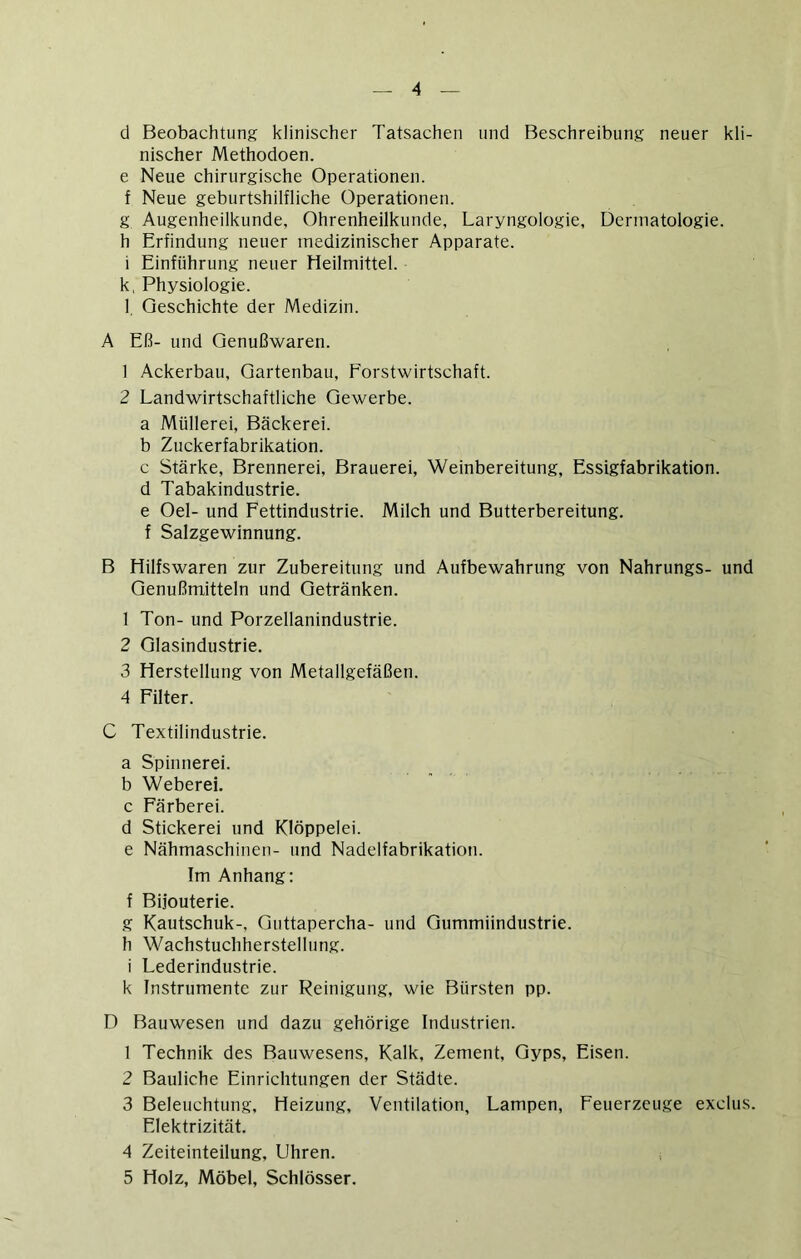 d Beobachtung klinischer Tatsachen und Beschreibung neuer kli- nischer Methodoen. e Neue chirurgische Operationen, f Neue geburtshilfliche Operationen. g Augenheilkunde, Ohrenheilkunde, Laryngologie, Dermatologie, h Erfindung neuer medizinischer Apparate, i Einführung neuer Heilmittel. k, Physiologie. l, Geschichte der Medizin. A Eß- und Qenußwaren. 1 Ackerbau, Gartenbau, Forstwirtschaft. 2 Landwirtschaftliche Gewerbe, a Müllerei, Bäckerei. b Zuckerfabrikation. c Stärke, Brennerei, Brauerei, Weinbereitung, Essigfabrikation, d Tabakindustrie. e Oel- und Fettindustrie. Milch und Butterbereitung, f Salzgewinnung. B Hilfswaren zur Zubereitung und Aufbewahrung von Nahrungs- und Genußmitteln und Getränken. 1 Ton- und Porzellanindustrie. 2 Glasindustrie. 3 Herstellung von Metallgefäßen. 4 Filter. C Textilindustrie. a Spinnerei, b Weberei, c Färberei. d Stickerei und Klöppelei, e Nähmaschinen- und Nadelfabrikation. Im Anhang: f Bijouterie. g Kautschuk-, Guttapercha- und Gummiindustrie, h Wachstuchherstellung, i Lederindustrie. k Instrumente zur Reinigung, wie Bürsten pp. D Bauwesen und dazu gehörige Industrien. 1 Technik des Bauwesens, Kalk, Zement, Gyps, Eisen. 2 Bauliche Einrichtungen der Städte. 3 Beleuchtung, Heizung, Ventilation, Lampen, Feuerzeuge exclus. Elektrizität. 4 Zeiteinteilung, Uhren. i 5 Holz, Möbel, Schlösser.