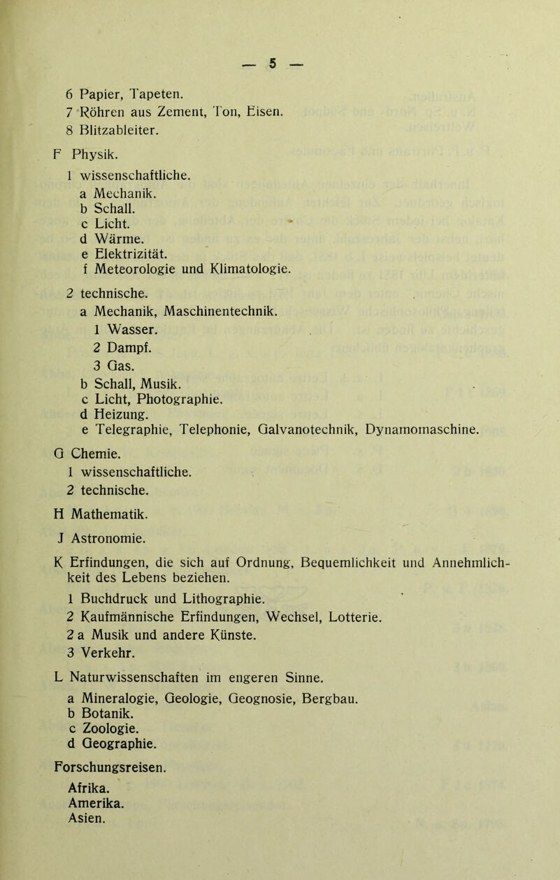 6 Papier, Tapeten. 7 Röhren aus Zement, Ton, Eisen. 8 Blitzableiter. F Physik. 1 wissenschaftliche, a Mechanik. b Schall, c Licht, d Wärme, e Elektrizität. f Meteorologie und Klimatologie. 2 technische. a Mechanik, Maschinentechnik. 1 Wasser. 2 Dampf. 3 Gas. b Schall, Musik, c Licht, Photographie, d Heizung. e Telegraphie, Telephonie, Galvanotechnik, Dynamomaschine. G Chemie. 1 wissenschaftliche. 2 technische. H Mathematik. J Astronomie. K Erfindungen, die sich auf Ordnung, Bequemlichkeit und Annehmlich- keit des Lebens beziehen. 1 Buchdruck und Lithographie. 2 Kaufmännische Erfindungen, Wechsel, Lotterie. 2 a Musik und andere Künste. 3 Verkehr. L Naturwissenschaften im engeren Sinne. a Mineralogie, Geologie, Geognosie, Bergbau, b Botanik, c Zoologie, d Geographie. Forschungsreisen. Afrika. Amerika. Asien.