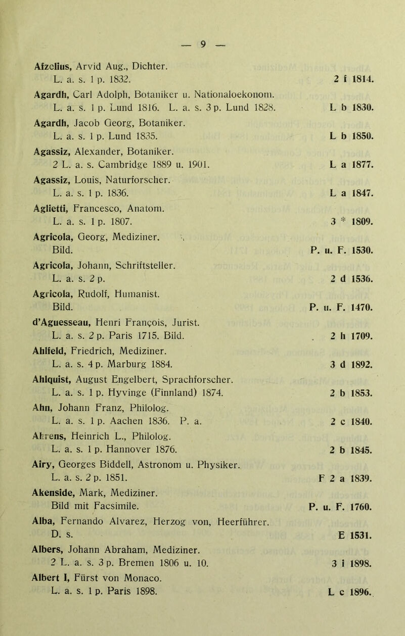 Afzclius, Arvid Aug., Dichter. L. a. s. 1 p. 1832. Agardh, Carl Adolph, Botaniker u. Nationaloekononi. L. a. s. 1 p. Lund 1816. L. a. s. 3 p. Lund 1828. Agardh, Jacob Georg, Botaniker. L. a. s. 1 p. Lund 1835. Agassiz, Alexander, Botaniker. 2 L. a. s. Cambridge 1889 u. 19Ü1. Agassiz, Louis, Naturforscher. L. a. s. 1 p. 1836. Aglietti, Francesco, Anatom. L. a. s. 1 p. 1807. Agricola, Georg, Mediziner. Bild. Agricola, Johann, Schriftsteller. L. a. s. 2 p. Agricola, Rudolf, Humanist. Bild. d’Aguesseau, Henri Frangois, Jurist. L. a. s. 2 p. Paris 1715. Bild. Ablfeld, Friedrich, Mediziner. L. a. s. 4 p. Marburg 1884. Ahlquist, August Engelbert, Sprachforscher. L. a. s. 1 p. Hyvinge (Finnland) 1874. Ahn, Johann Franz, Philolog. L. a. s. 1 p. Aachen 1836. P. a. Ahrens, Heinrich L., Philolog. L. a. s. 1 p. Hannover 1876. Airy, Georges Biddell, Astronom u. Physiker. L. a. s. 2 p. 1851. Akenside, Mark, Mediziner. Bild mit Facsimile. Alba, Fernando Alvarez, Herzog von, Heerführer. D. s. Albers, Johann Abraham, Mediziner. 2 L. a. s. 3 p. Bremen 1806 u. 10. Albert 1, Fürst von Monaco. 2 f 1814. L b 1830. L b 1850. L a 1877. L a 1847. 3 * 1809. P. u. F. 1530. 2 d 1536. P. u. F. 1470. . 2 h 1709. 3 d 1892. 2 b 1853. 2 c 1840. 2 b 1845. F 2 a 1839. P. u. F. 1760. E 1531. 3 i 1898.