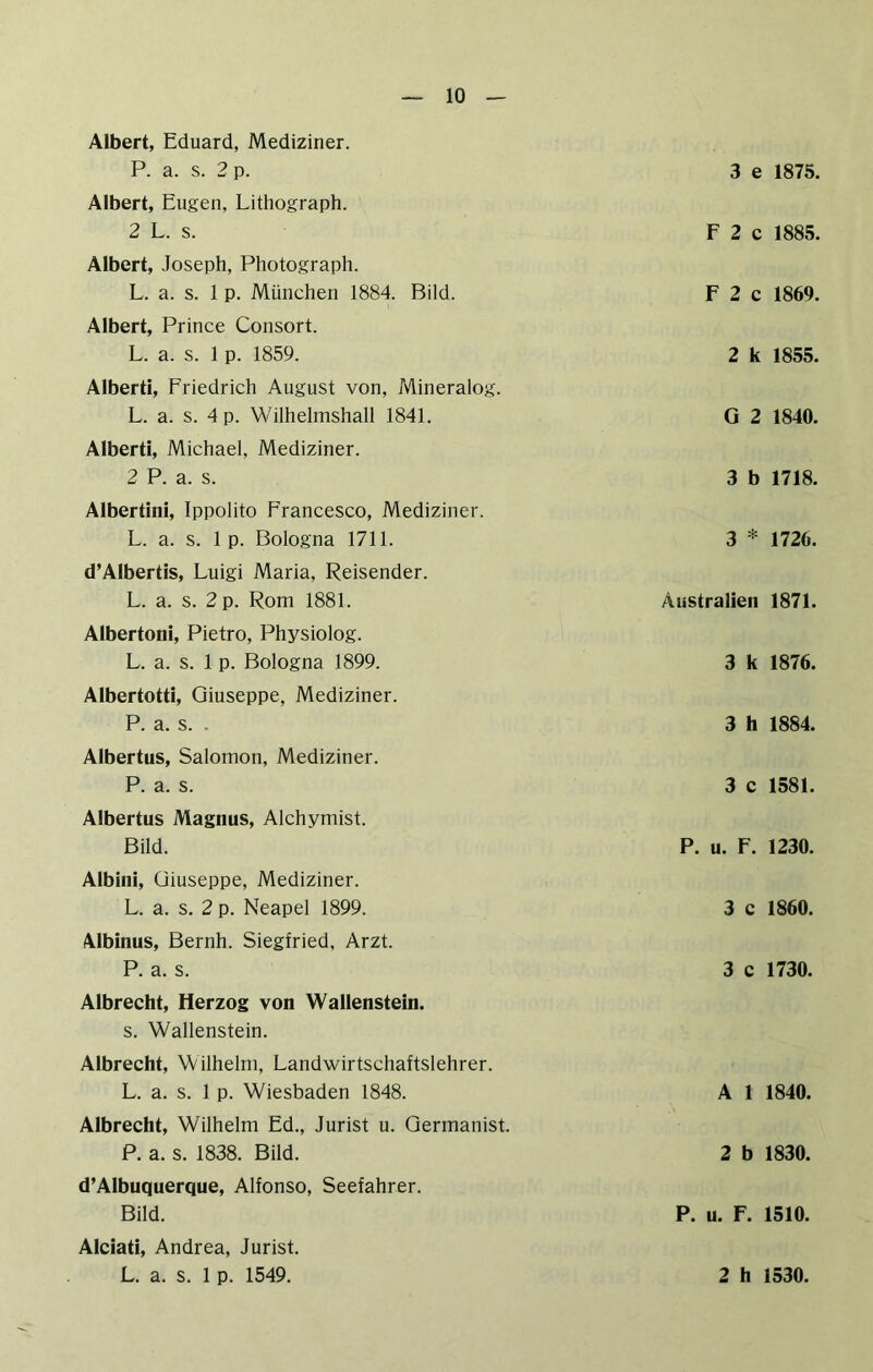 Albert, Eduard, Mediziner. P. a. s. 2 p. 3 e 1875. Albert, Eugen, Lithograph. 2 L. s. F 2 c 1885. Albert, Joseph, Photograph. L. a. s. 1 p. München 1884. Bild. F 2 c 1869. Albert, Prince Consort. L. a. s. 1 p. 1859. 2 k 1855. Alberti, Friedrich August von, Mineralog. L. a. s. 4 p. Wilhelmshall 1841. G 2 1840. Alberti, Michael, Mediziner. 2 P. a. s. 3 b 1718. Albertini, Ippolito Francesco, Mediziner. L. a. s. 1 p. Bologna 1711. 3 * 1726. d’Albertis, Luigi Maria, Reisender. L. a. s. 2 p. Rom 1881. Australien 1871. Albertoni, Pietro, Physiolog. L. a. s. 1 p. Bologna 1899. 3 k 1876. Albertotti, Giuseppe, Mediziner. P. a. s. . 3 h 1884. Albertus, Salomon, Mediziner. P. a. s. 3 c 1581. Albertus Magnus, Alchymist. Bild. P. u. F. 1230. Albini, Giuseppe, Mediziner. L. a. s. 2 p. Neapel 1899. 3 c 1860. Albinus, Bernh. Siegfried, Arzt. P. a. s. 3 c 1730. Albrecht, Herzog von Wallenstein. s. Wallenstein. Albrecht, Wilhelm, Landwirtschaftslehrer. L. a. s. 1 p. Wiesbaden 1848. A 1 1840. Albrecht, Wilhelm Ed., Jurist u. Germanist. P. a. s. 1838. Bild. 2 b 1830. d’Albuquerque, Alfonso, Seefahrer. Bild. P. u. F. 1510. Alciati, Andrea, Jurist.