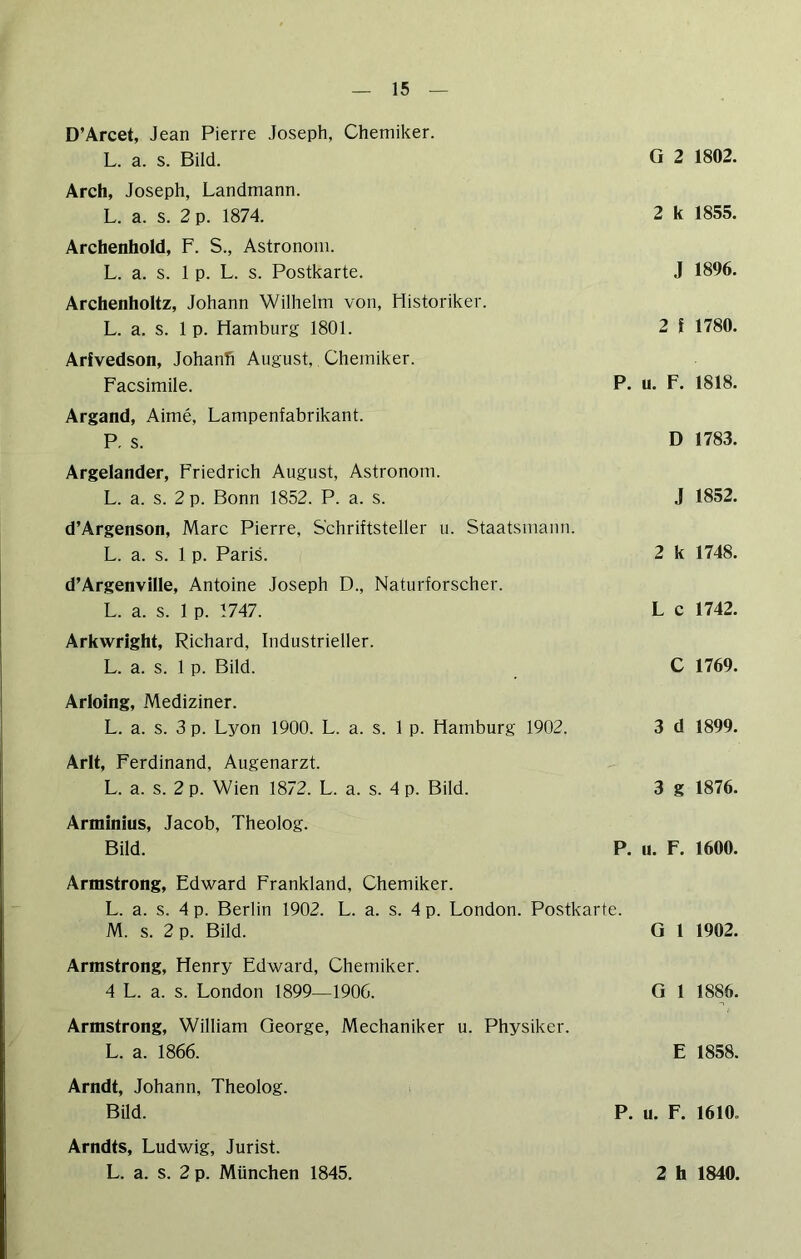 D’Arcet, Jean Pierre Joseph, Chemiker. L. a. s. Bild. Arch, Joseph, Landmann. L. a. s. 2 p. 1874. Archenhold, F. S., Astronom. L. a. s. 1 p. L. s. Postkarte. Archenholtz, Johann Wilhelm von, Historiker. L. a. s. 1 p. Hamburg 1801. Arfvedson, Johanh August, Chemiker. Facsimile. Argand, Aime, Lampenfabrikant. R s. Argeiander, Friedrich August, Astronom. L. a. s. 2 p. Bonn 1852. P. a. s. d’Argenson, Marc Pierre, Schriftsteller u. Staatsmann. L. a. s. 1 p. Paris. d’Argenville, Antoine Joseph D., Naturforscher. L. a. s. 1 p. 1747. Arkwright, Richard, Industrieller. L. a. s. 1 p. Bild. Arloing, Mediziner. L. a. s. 3 p. Lyon 1900. L. a. s. 1 p. Hamburg 1902. Arlt, Ferdinand, Augenarzt. L. a. s. 2 p. Wien 1872. L. a. s. 4 p. Bild. Arminius, Jacob, Theolog. Bild. G 2 1802. 2 k 1855. J 1896. 2 l 1780. P. u. F. 1818. D 1783. J 1852. 2 k 1748. L c 1742. C 1769. 3 d 1899. 3 g 1876. P. u. F. 1600. Armstrong, Edward Frankland, Chemiker. L. a. s. 4 p. Berlin 1902. L. a. s. 4 p. London. Postkarte. M. s. 2 p. Bild. G 1 1902. Armstrong, Henry Edward, Chemiker. 4 L. a. s. London 1899—1906. G 1 1886. Armstrong, William George, Mechaniker u. Physiker. L. a. 1866. E 1858. Arndt, Johann, Theolog. Bild. P. u. F. 1610. Arndts, Ludwig, Jurist.