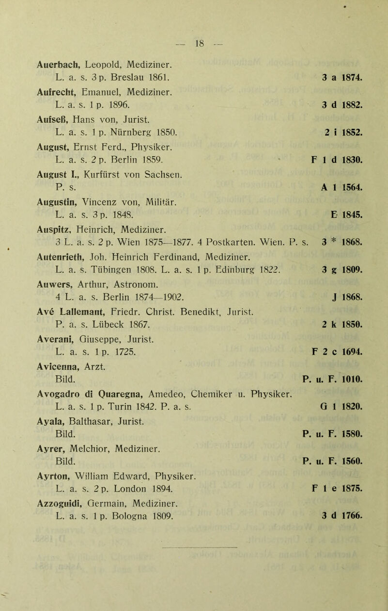 Auerbach, Leopold, Mediziner. L. a. s. 3 p. Breslau 1861. 3 a 1874. Aufrecht, Emanuel, Mediziner. L. a. s. 1 p. 1896. 3 d 1882. Aufseß, Hans von, Jurist. L. a. s. 1 p. Nürnberg 1850. 2 i 1852. August, Ernst Ferd., Phj^siker. L. a. s. 2 p. Berlin 1859. • F 1 d 1830. August I., Kurfürst von Sachsen. P. s. Al 1564. Augustin, Vincenz von, Militär. L. a. s. 3 p. 1848. E- 1845. Auspitz, Heinrich, Mediziner. 3 L. a. s. 2 p. Wien 1875—1877. 4 Postkarten. Wien. P. s. 3 * 1868. Autenrieth, Joh. Heinrich Ferdinand, Mediziner. L. a. s. Tübingen 1808. L. a. s. 1 p. Edinburg 1822. 3 g 1809. Auwers, Arthur, Astronom. 4 L. a. s. Berlin 1874—1902. J 1868. Ave Lallemant, Friedr. Christ. Benedikt, Jurist. P. a. s. Lübeck 1867. 2 k 1850. Averani, Giuseppe, Jurist. L. a. s. 1 p. 1725. F 2 c 1694. Avicenna, Arzt. Bild. P. u. F. 1010. Avogadro di Ouaregna, Amedeo, Chemiker u. Physiker. L. a. s. 1 p. Turin 1842. P. a. s. Ayala, Balthasar, Jurist. Bild. Ayrer, Melchior, Mediziner. Bild. G 1 1820. P. u. F. 1580. P. u. F. 1560. Ayrton, William Edward, Physiker. L. a. s. 2 p. London 1894. F 1 e 1875. Azzoguidi, Oermain, Mediziner.