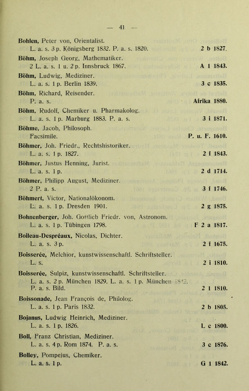 Bohlen, Peter von, Orientalist. L. a. s. 3 p. Königsberg 1832. P. a. s. 1820. Böhm, Joseph Georg, Mathematiker. 2 L. a. s. 1 u. 2 p. Innsbruck 1867. Böhm, Ludwig, Mediziner. L. a. s. 1 p. Berlin 1839. Böhm, Richard, Reisender. P. a. s. Böhm, Rudolf, Chemiker u. Pharmakolog. L. a. s. 1 p. Marburg 1883. P. a. s. Böhme, Jacob, Philosoph. Facsimile. Böhmer, Joh. Friedr., Rechtshistoriker. L. a. s. 1 p. 1827. Böhmer, Justus Henning, Jurist. L. a. s. 1 p. Böhmer, Philipp August, Mediziner. 2 P. a. s. Böhmert, Victor, Nationalökonom. L. a. s. 1 p. Dresden 1901. Bohnenberger, Joh. Qottlieb Friedr. von, Astronom. L. a. s. 1 p. Tübingen 1798. Boileau-Despreaux, Nicolas, Dichter. L. a. s. 3 p. Boisseree, Melchior, kunstwissenschaftl. Schriftsteller. L. s. 2 b 1827. A 1 1843. 3 c 1835. Afrika 1880. 3 i 1871. P. u. F. 1610. 2 f 1843. 2 d 1714. 3 f 1746. 2 g 1875. F 2 a 1817. 2 f 1675. 2 i 1810. Boisseree, Sulpiz, kunstwissenschaftl. Schriftsteller. L. a. s. 2 p. München 1829. L. a. s. 1 p. München P. a. s. Bild. 2 1 1810. Boissonade, Jean Frangois de, Philolog. L. a. s. 1 p. Paris 1832. 2 b 1805. Bojanus, Ludwig Heinrich, Mediziner. L. a. s. 1 p. 1826. L c 1800. Boll, Franz Christian, Mediziner. L. a. s. 4 p. Rom 1874. P. a. s. 3 c 1876. Bolley, Pompejus, Chemiker.