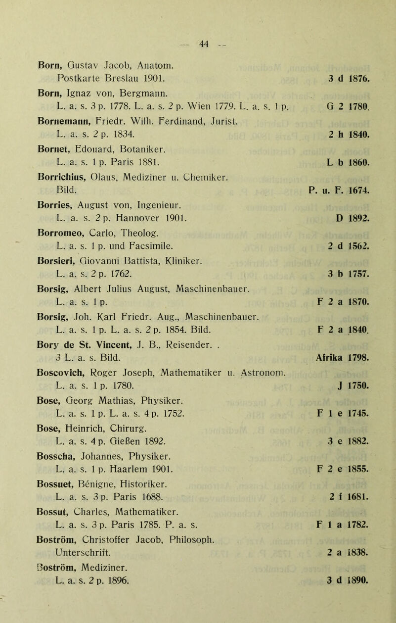 Born, Gustav Jacob, Anatom. Postkarte Breslau 1901. Born, Ignaz von, Bergmann. L. a. s. 3 p. 1778. L. a. s. 2 p. Wien 1779. L. a. s. 1 p. Bornemann, Friedr. Wilh. Ferdinand, Jurist. L. a. s. 2 p. 1834. Bornet, Edouard, Botaniker. L. a. s. 1 p. Paris 1881. Borrichius, Olaus, Mediziner u. Chemiker. Bild. Borries, August von, Ingenieur. L. a. s. 2 p. Hannover 1901. Borromeo, Carlo, Theolog. L. a. s. 1 p. und Facsimile. Borsieri, Giovanni Battista, Kliniker. L. a. s. 2 p. 1762. Borsig, Albert Julius August, Maschinenbauer. L. a. s. 1 p. Borsig, Joh. Karl Friedr. Aug., Maschinenbauer. L. a. s. 1 p. L. a. s. 2 p. 1854. Bild. Bory de St. Vincent, J. B., Reisender. . 3 L. a. s. Bild. Boscovich, Roger Joseph, Mathematiker u. Astronom. L. a. s. 1 p. 1780. Bose, Georg Mathias, Physiker. L. a. s. 1 p. L. a. s. 4 p. 1752. Bose, Heinrich, Chirurg. L. a. s. 4 p. Gießen 1892. Bosscha, Johannes, Physiker. L. a. s. 1 p. Haarlem 1901. Bossuet, Benigne, Historiker. L. a. s. 3 p. Paris 1688. Bossut, Charles, Mathematiker. L. a. s. 3 p. Paris 1785. P. a. s. Boström, Christoffer Jacob, Philosoph. Unterschrift. Boström, Mediziner. 3 d 1876. G 2 1780. 2 h 1840. L b 1860. P. u. F. 1674. D 1892. 2 d 1562. 3 b 1757. F 2 a 1870. F 2 a 1840. Afrika 1798. J 1750. F 1 e 1745. 3 e 1882. F 2 e 1855. 2 f 1681. F 1 a 1782. 2 a 1838.