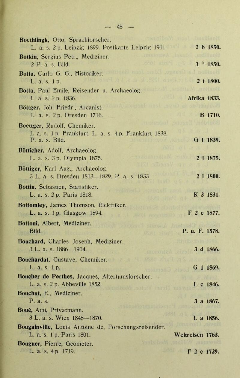 Bocthlingk, Otto, Sprachforscher. L. a. s. 2 p. Leipzig 1899. Postkarte Leipzig 1901. Botkin, Sergius Petr., Mediziner. 2 P. a. s. Bild. Botta, Carlo Q. Q., Historiker. L. a. s. 1 p. Botta, Paul Emile, Reisender u. Archaeolog. L. a. s. 2 p. 1836. Böttger, Joh. Friedr., Arcanist. L. a. s. 2 p. Dresden 1716. Boettger, Rudolf, Chemiker. L a. s. 1 p. Frankfurt. L. a. s. 4 p. Frankfurt 1838. P. a. s. Bild. Bötticher, Adolf, Archaeolog. L. a. s. 3 p. Olympia 1875. Böttiger, Karl Aug., Archaeolog. 3 L. a. s. Dresden 1813—1829. P. a. s. 1833 Bottiii, Sebastien, Statistiker. L. a. s. 2 p. Paris 1818. Bottomley, James Thomson, Elektriker. L. a. s. 1 p. Glasgow 1894. Bottoni, Albert, Mediziner. Bild. 2 b 1850. 3 1850. 2 f 1800. Afrika 1833. B 1710. G 1 1839. 2 i 1875. 2 i 1800. K 3 1831. F 2 e 1877. P. u. F. 1578. Bouchard, Charles Joseph, Mediziner. 3 L. a. s. 1886—1904. 3 d 1866. Bouchardat, Gustave, Chemiker. L. a. s. 1 p. Gl 1869. Boucher de Perthes, Jacques, Altertumsforscher. L. a. s. 2 p. Abbeville 1852. L c 1846. Bouchiit, E., Mediziner. P. a. s. 3 a 1867. Boue, Ami, Privatmann. 3 L. a. s. Wien 1848—1870. L a 1856. Bougainville, Louis Antoine de, Forschungsreisender. L. a. s. 1 p. Paris 1801. Weltreisen 1763. Bouguer, Pierre, Geometer.