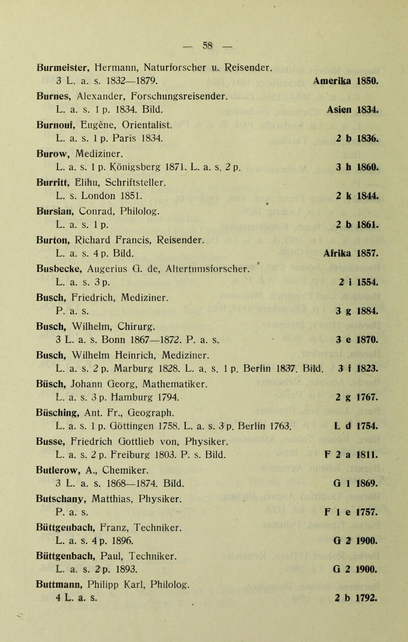 Burmeister, Hermann, Naturforscher u. Reisender. 3 L. a. s. 1832—1879. Burnes, Alexander, Forschungsreisender. L. a. s. 1 p. 1834. Bild. Burnouf, Eugene, Orientalist. L. a. s. 1 p. Paris 1834. Burow, Mediziner. L. a. s. 1 p. Königsberg 1871. L. a. s. 2 p. Burritt, Elihu, Schriftsteller. L. s. London 1851. Bursian, Conrad, Philolog. L. a. s. 1 p. Burton, Richard Francis, Reisender. L. a. s. 4 p. Bild. Busbecke, Augerius Q. de, Altertumsforscher. L. a. s. 3 p. Busch, Friedrich, Mediziner. P. a. s. Busch, Wilhelm, Chirurg. 3 L. a. s. Bonn 1867—1872. P. a. s. Amerika 1850. Asien 1834. 2 b 1836. 3 h 1860. 2 k 1844. 2 b 1861. Afrika 1857. 2 i 1554. 3 g 1884. 3 e 1870. Busch, Wilhelm Heinrich, Mediziner. L. a. s. 2 p. Marburg 1828. L. a. s. 1 p. Berlin 1837. Bild. 3 f 1823. Büsch, Johann Georg, Mathematiker. L. a. s. 3 p. Hamburg 1794. 2 g 1767. BUsching, Ant. Fr., Geograph. L. a. s. 1 p. Göttingen 1758. L. a. s. 3 p. Berlin 1763. Busse, Friedrich Gottlieb von, Physiker. L. a. s. 2 p. Freiburg 1803. P. s. Bild. Butlerow, A., Chemiker. 3 L. a. s. 1868—1874. Bild. Butschany, Matthias, Physiker. P. a. s. Büttgenbach, Franz, Techniker. L. a. s. 4 p. 1896. Büttgenbach, Paul, Techniker. L. a. s. 2 p. 1893. Buttmann, Philipp Karl, Philolog. L d 1754. F 2 a 1811. G 1 1869. F 1 e 1757. G 2 1900. G 2 1900.