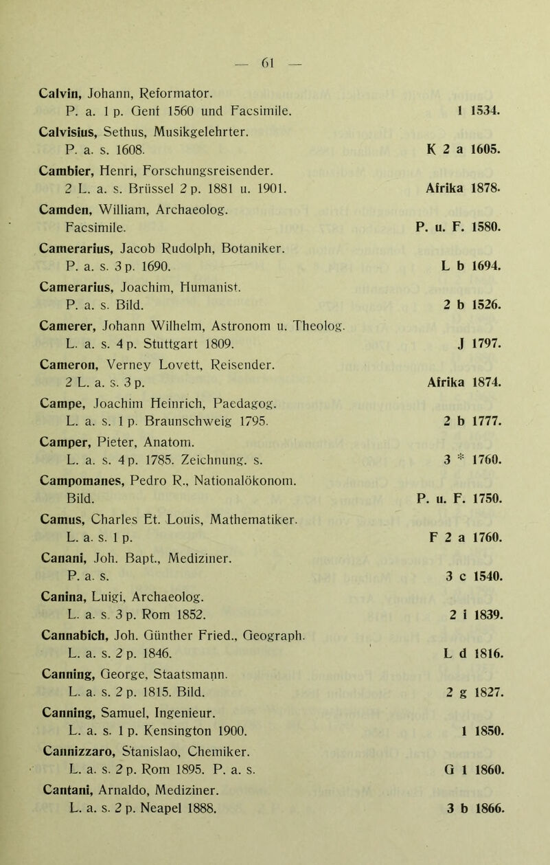 Calvin, Johann, Reformator. P. a. 1 p. Genf 1560 und Facsimile. Calvisius, Sethus, Musikgelehrter. P. a. s. 1608. Gambier, Henri, Forschungsreisender. 2 L. a. s. Brüssel 2 p. 1881 u. 1901. Camden, William, Archaeolog. Facsimile. Camerarius, Jacob Rudolph, Botaniker. P. a. s. 3 p. 1690. Camerarius, Joachim, Humanist. P. a. s. Bild. Camerer, Johann Wilhelm, Astronom u. Theolog. L. a. s. 4 p. Stuttgart 1809. Cameron, Verney Lovett, Reisender. 2 L. a. s. 3 p. Campe, Joachim Heinrich, Paedagog. L. a. s. 1 p. Braunschweig 1795. Camper, Pieter, Anatom. L. a. s. 4 p. 1785. Zeichnung, s. Campomanes, Pedro R., Nationalökonom. Bild. Camus, Charles Et. Louis, Mathematiker. L. a. s. 1 p. Canani, Joh. Bapt., Mediziner. P. a. s. Canina, Luigi, Archaeolog. L. a. s, 3 p. Rom 1852. Cannabich, Joh. Günther Fried., Geograph. L. a. s. 2 p. 1846. Canning, George, Staatsmann. L. a. s. 2 p. 1815. Bild. Canning, Samuel, Ingenieur. L. a. s. 1 p. Kensington 1900. Cannizzaro, S'tanislao, Chemiker. L. a. s. 2 p. Rom 1895. P. a. s. Cantani, Arnaldo, Mediziner. 1 1534. K 2 a 1605. Afrika 1878. P. u. F. 1580. L b 1694. 2 b 1526. J 1797. Afrika 1874. 2 b 1777. 3 * 1760. P. u. F. 1750. F 2 a 1760. 3 c 1540. 2 i 1839. L d 1816. 2 g 1827. 1 1850. Q 1 1860.