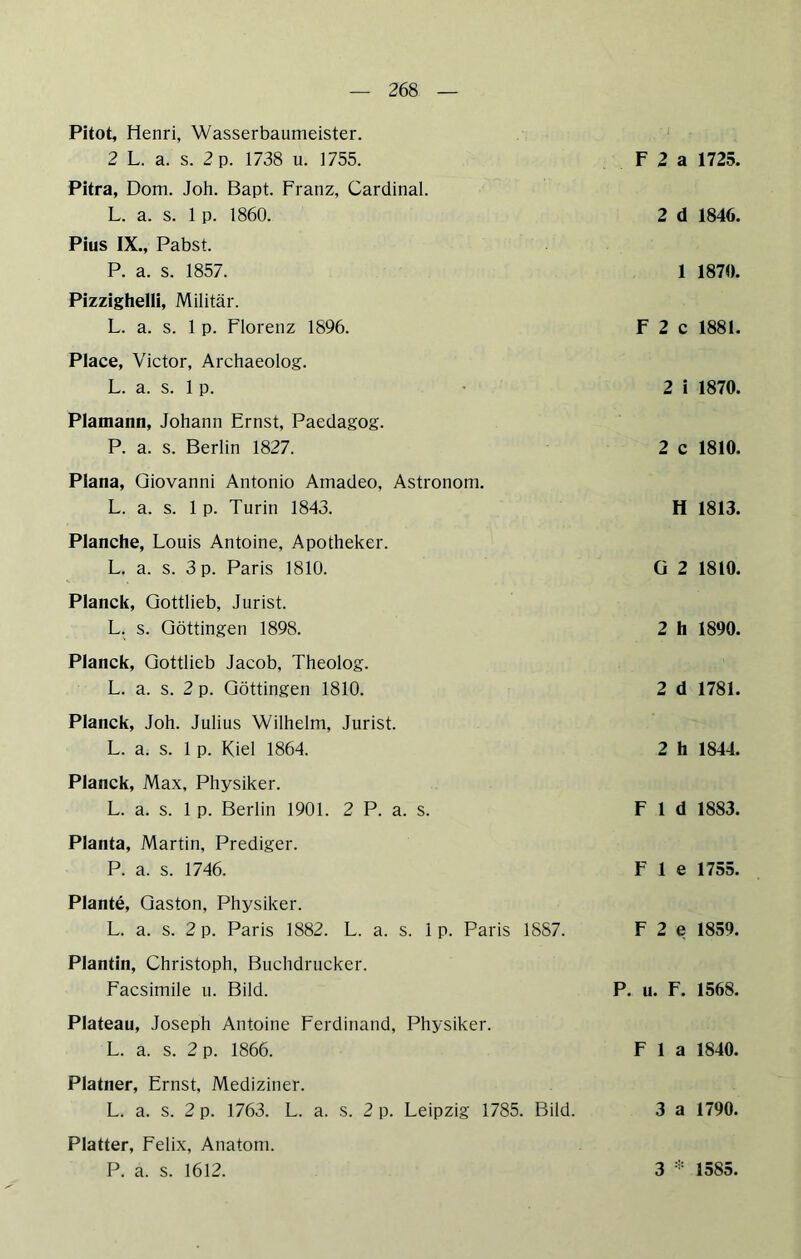Pitot, Henri, Wasserbaumeister. 2 L. a. s. 2 p. 1738 u. 1755. F 2 a 1725. Pitra, Dom. Job. Bapt. Franz, Cardinal. L. a. s. 1 p. 1860. 2 d 1846. Pius IX., Pabst. P. a. s. 1857. 1 1870. PizzighelH, Militär. L. a. s. 1 p. Florenz 1896. F 2 c 1881. Place, Victor, Archaeolog. L. a. s. 1 p. • 2 i 1870. Plamann, Johann Ernst, Paedagog. P. a. s. Berlin 1827. 2 c 1810. Plana, Giovanni Antonio Ainadeo, Astronom. L. a. s. 1 p. Turin 1843. H 1813. Planche, Louis Antoine, Apotheker. L. a. s. 3 p. Paris 1810. G 2 1810. Planck, Gottlieb, Jurist. L. s. Göttingen 1898. 2 h 1890. Planck, Gottlieb Jacob, Theolog. L. a. s. 2 p. Göttingen 1810. 2 d 1781. Planck, Joh. Julius Wilhelm, Jurist. L. a. s. 1 p. Kiel 1864. 2 h 1844. Planck, Max, Physiker. L. a. s. 1 p. Berlin 1901. 2 P. a. s. F 1 d 1883. Planta, Martin, Prediger. P. a. s. 1746. F 1 e 1755. Plante, Gaston, Physiker. L. a. s. 2 p. Paris 1882. L. a. s. 1 p. Paris 1887. F 2 e 1859, Plantin, Christoph, Buchdrucker. Facsimile u. Bild. P. u. F. 1568. Plateau, Joseph Antoine Ferdinand, Physiker. L. a. s. 2 p. 1866. F 1 a 1840. Platner, Ernst, Mediziner. L. a. s. 2 p. 1763. L. a. s. 2 p. Leipzig 1785. Bild. 3 a 1790. Platter, Felix, Anatom. P. a. s. 1612. 3 * 1585.