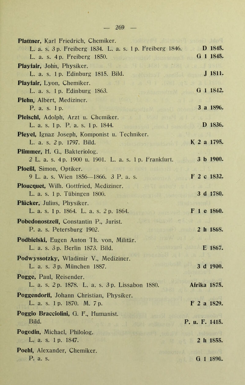 Plattner, Karl Friedrich, Chemiker. L. a. s. 3 p. Freiberg 1834. L. a. s. 1 p. Freiberg 1846. L. a. s. 4 p. Freiberg 1850. Playfair, John, Physiker. L. a. s. 1 p. Edinburg 1815. Bild. Playfair, Lyon, Chemiker. L. a. s. 1 p. Edinburg 1863. Plehn, Albert, Mediziner. P. a. s. 1 p. Pleischl, Adolph, Arzt u. Chemiker. L. a. s. 1 p. P. a. s. 1 p. 1844. Pleyel, Ignaz Joseph, Komponist u. Techniker. L. a. s. 2 p. 1797. Bild. Plimmer, El. Q., Bakteriolog. 2 L. a. s. 4 p. 1900 u. 1901. L. a. s. 1 p. Frankfurt. Pioeßl, Simon, Optiker. 9 L. a. s. Wien 1856—1866. 3 P. a. s. Ploucquet, Wilh. Gottfried, Mediziner. L. a. s. 1 p. Tübingen 1800. Plücker, Julius, Physiker. L. a. s. 1 p. 1864. L. a. s. 2 p. 1864. D 1845. G 1 1845. J 1811. G 1 1842. 3 a 1896. D 1836. K 2 a 1795. 3 b 1900. F 2 c 1832. 3 d 1780. F 1 e 1860. Pobedonostzeff, Constantin P., Jurist. P. a. s. Petersburg 1902. 2 h 1868. Podbieiski, Eugen Anton Th. von, Militär. L. a. s. 3 p. Berlin 1873. Bild. E 1867. Podwyssotzky, Wladimir V., Mediziner. L. a. s. 3 p. München 1887. 3 d 1900. Pogge, Paul, Reisender. L. a. s. 2 p. 1878. L. a. s. 3 p. Lissabon 1880. Afrika 1875. Poggendorff, Johann Christian, Physiker. L. a. s. 1 p. 1870. M. 7 p. F 2 a 1829. Poggio Bracciolini, Q. F., Humanist. Bild. P. u. F. 1415. Pogodin, Michael, Philolog. L. a. s. 1 p. 1847. 2 h 1855. Poehl, Alexander, Chemiker.