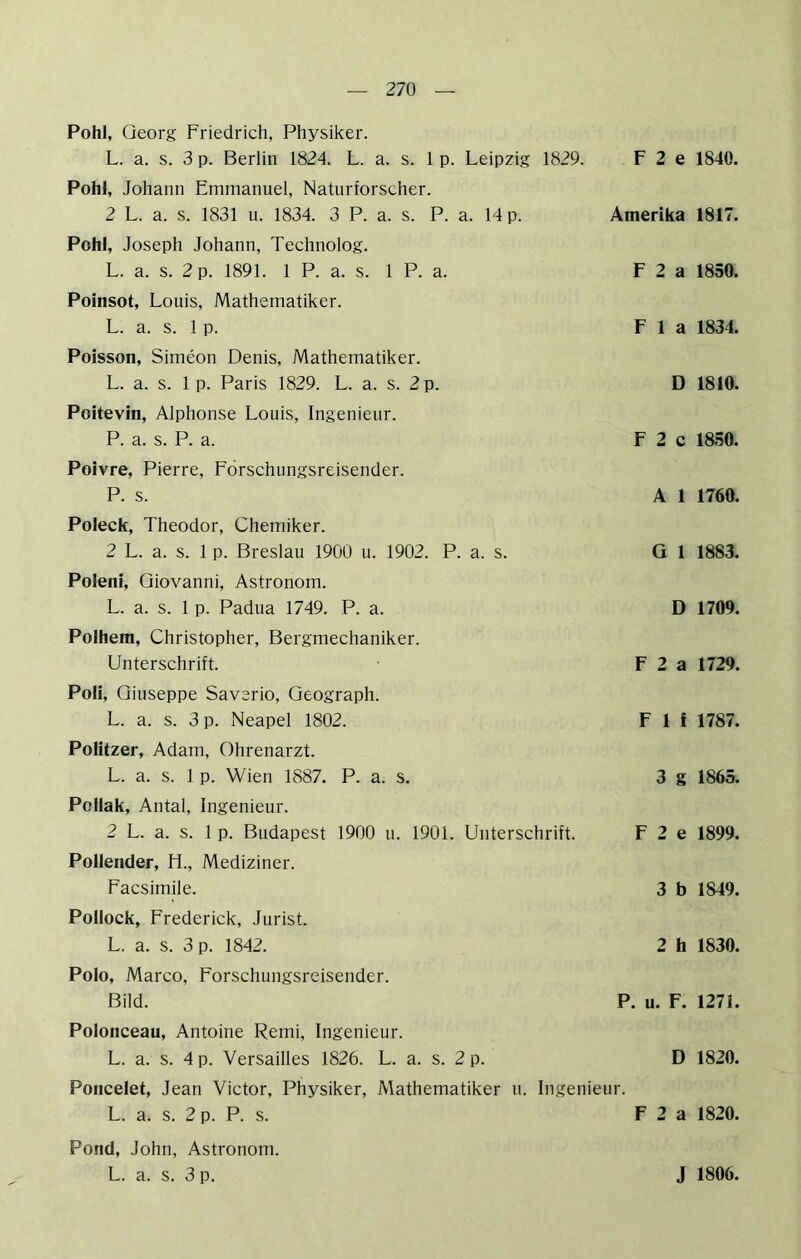 Pohl, Georg Friedrich, Physiker. L. a. s. 3 p. Berlin 1824. L. a. s. 1 p. Leipzig 1829. F 2 e 1840. Pohl, Johann Emmanuel, Naturforscher. 2 L. a. s. 1831 u. 1834. 3 P. a. s. P. a. 14 p. Amerika 1817. Pohl, Joseph Johann, Technolog. L. a. s. 2 p. 1891. 1 P. a. s. 1 P. a. Poinsot, Louis, Mathematiker. L. a. s. 1 p. Poisson, Simeon Denis, Mathematiker. L. a. s. 1 p. Paris 1829. L. a. s. 2 p. Poitevin, Alphonse Louis, Ingenieur. P. a. s. P. a. Poivre, Pierre, Förschungsreisender. P. s. F 2 a 1850. F 1 a 1831. D 1810. F 2 c 1850. A 1 1760. Poleck, Theodor, Chemiker. 2 L. a. s. 1 p. Breslau 1900 u. 1902. P. a. s. Poleni, Giovanni, Astronom. L. a. s. 1 p. Padua 1749. P. a. Polhera, Christopher, Bergmechaniker. Unterschrift. Poli, Giuseppe Saverio, Geograph. L. a. s. 3 p. Neapel 1802. Politzer, Adam, Ohrenarzt. L. a. s. 1 p. Wien 1887. P. a. s. Pollak, Antal, Ingenieur. 2 L. a. s. 1 p. Budapest 1900 u. 1901. Unterschrift. Pollender, H., Mediziner. Facsimile. Pollock, Frederick, Jurist. L. a. s. 3 p. 1842. G 1 1883. D 1709. F 2 a 1729. F 1 f 1787. 3 g 1865. F 2 e 1899. 3 b 1849. 2 h 1830. Polo, Marco, Forschungsreisender. Bild. P. u. F. 1271. Polonceau, Antoine Remi, Ingenieur. L. a. s. 4 p. Versailles 1826. L. a. s. 2 p. D 1820. Poncelet, Jean Victor, Physiker, Mathematiker u. Ingenieur. L. a. s. 2 p. P. s. F 2 a 1820. Pond, John, Astronom. L. a. s. 3 p. J 1806.