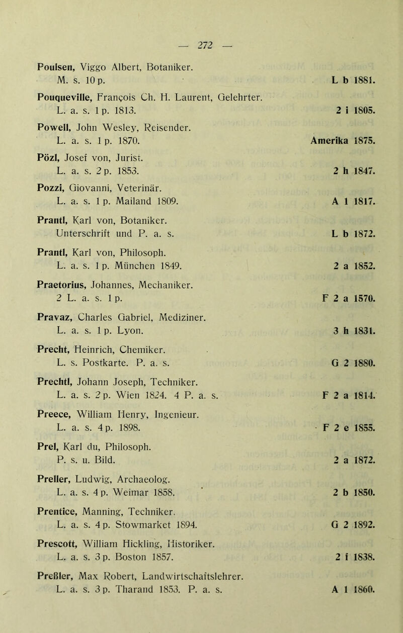 Poulsen, Viggo Albert, Botaniker. M. s. 10 p. Pouquevllle, Francois Ch. H. Laurent, Gelehrter. L. a. s. 1 p. 1813. Powell, John Wesley, Reisender. L. a. s. 1 p. 1870. Pözl, Josef von, Jurist. L. a. s. 2 p. 1853. PozzI, Giovanni, Veterinär. L. a. s. 1 p. Mailand 1809. Prantl, Karl von, Botaniker. Unterschrift und P. a. s. Prantl, Karl von, Philosoph. L. a. s. 1 p. München 1849. Praetorius, Johannes, Mechaniker. 2 L. a. s. 1 p. Pravaz, Charles Gabriel, Mediziner. L. a. s. 1 p. Lyon. Precht, Heinrich, Chemiker. L. s. Postkarte. P. a. s. Prechtl, Johann Joseph, Techniker. L. a. s. 2 p. Wien 1824. 4 P. a. s. Preece, William Henry, Ingenieur. L. a. s. 4 p. 1898. Frei, Karl du, Philosoph. P. s. u. Bild. Preller, Ludwig, Archaeolog. L. a. s. 4 p. Weimar 1858. Prentice, Manning, Techniker. L. a. s. 4 p. Stowmarket 1894. Prescott, William Hickling, Historiker. L. a. s. 3 p. Boston 1857. Preßler, Max Robert, Landwirtschaftslehrer. L b 1881. 2 i 1805. Amerika 1875. 2 h 1847. A 1 1817. L b 1872. 2 a 1852. F 2 a 1570. 3 h 1831. G 2 1880. F 2 a 1814. F 2 e 1855. 2 a 1872. 2 b 1850. G 2 1892. 2 f 1838.