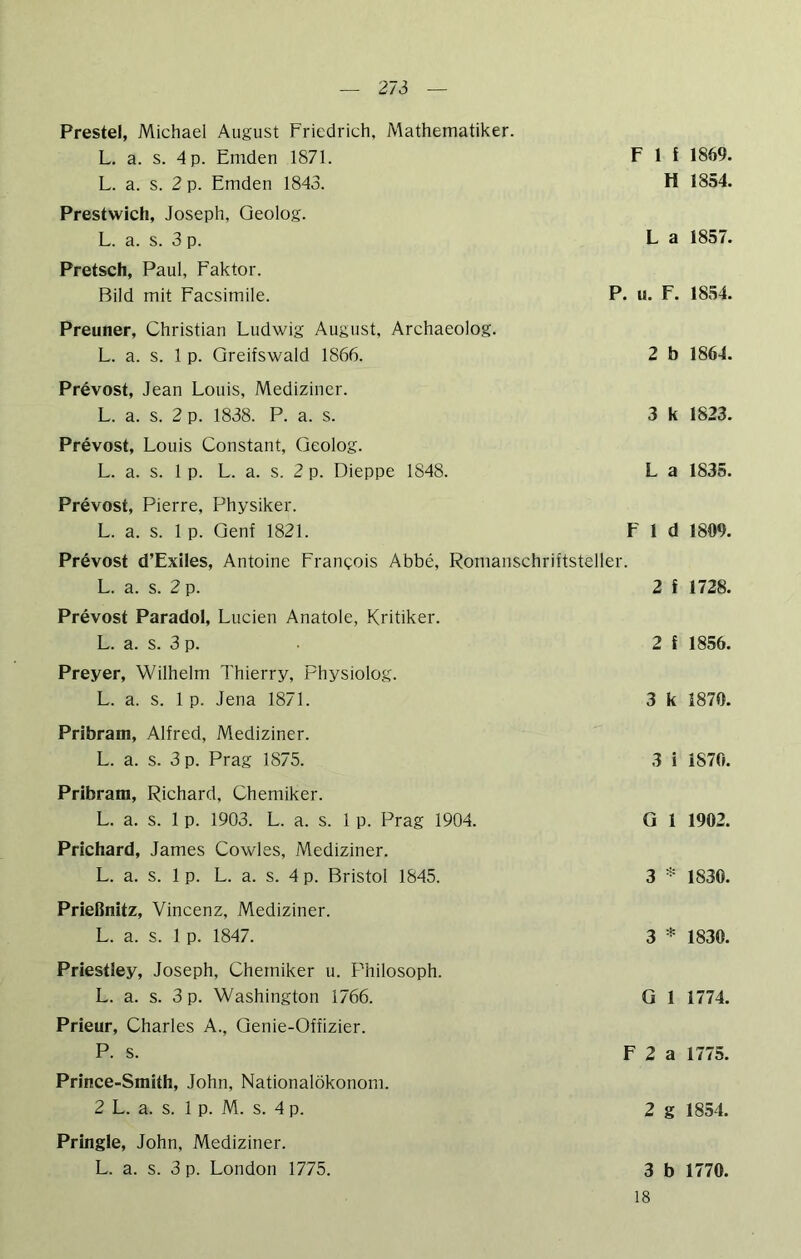 Prestel, Michael August Friedrich, Mathematiker. L. a. s. 4 p. Emden 1871. L. a. s. 2 p. Emden 1843. F 1 f 1869. H 1854. Prestwich, Joseph, Geolog. L. a. s. 3 p. L a 1857. Pretsch, Paul, Faktor. Bild mit Facsimile. P. u. F. 1854. Preuner, Christian Ludwig August, Archaeolog. L. a. s. 1 p. Greifswald 1866. 2 b 1864. Prevost, Jean Louis, Mediziner. L. a. s. 2 p. 1838. P. a. s. 3 k 1823. Prevost, Louis Constant, Geolog. L. a. s. 1 p. L. a. s. 2 p. Dieppe 1848. L a 1835. Prevost, Pierre, Physiker. L. a. s. 1 p. Genf 1821. F 1 d 1809. Prevost d’Exiles, Antoine Frangois Abbe, Romanschriftsteller. L. a. s. 2 p. 2 f 1728. Prevost Paradol, Luden Anatole, Kritiker. L. a. s. 3 p. 2 f 1856. Preyer, Wilhelm Thierry, Fhysiolog. L. a. s. 1 p. Jena 1871. 3 k 1870. Pribram, Alfred, Mediziner. L. a. s. 3 p. Prag 1875. 3 i 1870. Pribram, Richard, Chemiker. L. a. s. 1 p. 1903. L. a. s. 1 p. Prag 1904. G 1 1902. Prichard, James Cowles, Mediziner. L. a. s. 1 p. L. a. s. 4 p. Bristol 1845. 3 * 1830. Prießnitz, Vincenz, Mediziner. L. a. s. 1 p. 1847. 3 * 1830. Priestley, Joseph, Chemiker u. Philosoph. L. a. s. 3 p. Washington 1766. G 1 1774. Prieur, Charles A., Genie-Offizier. P. s. F 2 a 1775. Prince-Smith, John, Nationalökonom. 2 L. a. s. 1 p. M. s. 4 p. 2 g 1854. Pringle, John, Mediziner. L. a. s. 3 p. London 1775. 3 b 1770. 18