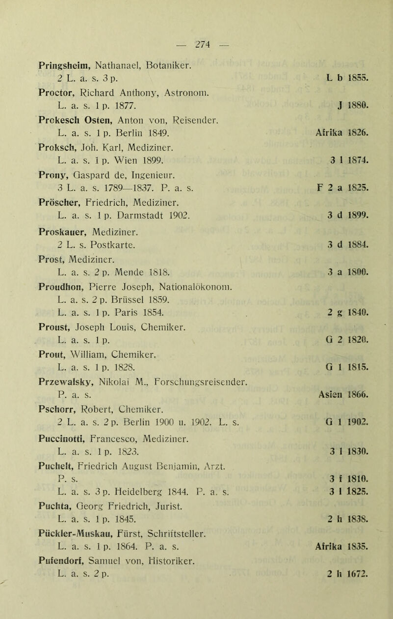 Pringsheim, Nathar.ael, Botaniker. 2 L. a. s. 3 p. Proctor, Richard Anthony, Astronom. L. a. s. 1 p. 1877. Prokesch Osten, Anton von, Reisender. L. a. s. 1 p. Berlin 1849. Proksch, Joh. Karl, Mediziner. L. a. s. 1 p. Wien 1899. Prony, Qaspard de, Ingenieur. 3 L. a. s. 1789—1837. P. a. s. Pröscher, Friedrich, Mediziner. L. a. s. 1 p. Darmstadt 1902. Proskauer, Mediziner. 2 L. s. Postkarte. Prost, Mediziner. L. a. s. 2 p. Mende 1818. Proudhon, Pierre Joseph, Nationalökonom. L. a. s. 2 p. Brüssel 1859. L. a. s. 1 p. Paris 1854. Proust, Joseph Louis, Chemiker. L. a. s. 1 p. Prout, William, Chemiker. L. a. s. 1 p. 1828. Przewalsky, Nikolai M., Forschnngsreisender. P. a. s. Pschorr, Robert, Chemiker. 2 L. a. s. 2 p. Berlin 1900 u. 1902. L. s. Puccinotti, Francesco, Mediziner. L. a. s. 1 p. 1823. Puchelt, Friedrich August Benjamin, Arzt. P. s. L. a. s. 3 p. Heidelberg 1844. P. a. s. Puchta, Georg Friedrich, Jurist. L. a. s. 1 p. 1845. Pückler-Aluskau, Fürst, Schriftsteller. L. a. s. 1 p. 1864. P. a. s. Pufendorf, Samuel von, Historiker. L. a. s. 2 p. L b 1855. J 1880. Afrika 1826. 3 1 1874. F 2 a 1825. 3 d 1899. 3 d 1884. 3 a 1800. 2 g 1840. G 2 1820. G 1 1815. Asien 1866. G 1 1902. 3 1 1830. 3 f 1810. 3 1 1825. 2 h 1838. Afrika 1835. 2 h 1672.