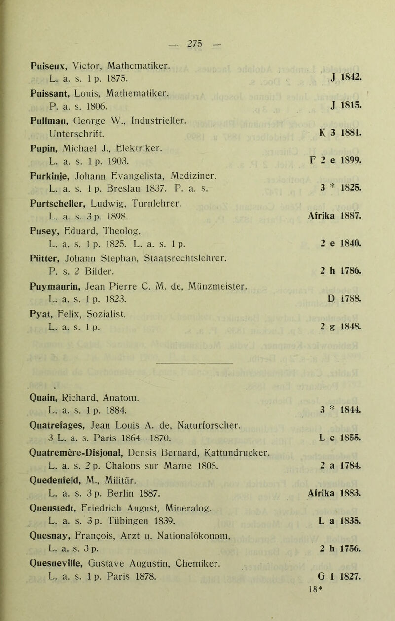 9 — 275 - Puiseux, Victor, Mathematiker. L. a. s. 1 p. 1875. Puissant, Louis, Mathematiker. P. a. s. 1806. Pullnian, George \V., Industrieller. Unterschrift. Pupin, Michael J., Elektriker. L. a. s. 1 p. 1903. Purkinje, Johann Evangelista, Mediziner. L. a. s. 1 p. Breslau 1837. P. a. s. Purtscheller, Ludwig, Turnlehrer. L. a. s. 3 p. 1898. Pusey, Eduard, Theolog. L. a. s. 1 p. 1825. L. a. s. 1 p. Piitter, Johann Stephan, Staatsrechtslehre!'. P. s. 2 Bilder. Puymaurin, Jean Pierre C. M. de, Münzmeister. L. a. s. 1 p. 1823. Pyat, Felix, Sozialist. L. a. s. 1 p. J 1842. J 1815. K 3 1881. F 2 e 1899. 3 * 1825. Afrika 1887. 2 e 1840. 2 h 1786. D 1788. 2 g 1848. Quain, Richard, Anatom. L. a. s. 1 p. 1884. Ouatrefages, Jean Louis A. de, Naturforscher. 3 L. a. s. Paris 1864—1870. Ouatremere-Disjonal, Densis Beinard, Kattundrucker. L. a. s. 2 p. Chalons sur Marne 1808. Quedenfeld, M., Militär. L. a. s. 3 p. Berlin 1887. Ouenstedt, Friedrich August, Mineralog. L. a. s. 3 p. Tübingen 1839. Ouesnay, Fran^:ois, Arzt u. Nationalökonom. L. a. s. 3 p. Ouesneville, Gustave Augustin, Chemiker. L. a. s. 1 p. Paris 1878. 3 * 1844. L c 1855. 2 a 1784. Afrika 1883. L a 1835. 2 h 1756. G 1 1827. 18*