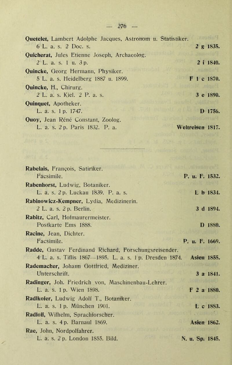2‘76 Ouetelet, Lambert Adolphe Jacques, Astronom u. Statistiker. 6 L. a. s. 2 Doc. s. 2 g 1835. Ouicherat, Jules Etienne Joseph, Archaeolog. 2 L. a. s. 1 u. 3 p. Quincke, Georg Hermann, Physiker. 5 L. a. s. Heidelberg 1887 u. 1899. Quincke, H., Chirurg. 2 L. a. s. Kiel. 2 P. a. s. Quinquet, Apotheker. L. a. s. 1 p. 1747. Quoy, Jean Rene Constant, Zoolog. L. a. s. 2 p. Paris 1832. P. a. 2 i 1840. F 1 c 1870. 3 e 1890. D 1756. Weltreisen 1817. Rabelais, Franqois, Satiriker. Facsimile. P. u. F. 1532. Rabenhorst, Ludwig, Botaniker. L. a. s. 2 p. Luckau 1839. P. a. s. L b 1834. Rabinowicz-Kempner, Lydia, Medizinerin. 2 L. a. s. 2 p. Berlin. 3 d 1894. Rabitz, Carl, Hofmaurermeister. Postkarte Ems 1888. D 1880. Racine, Jean, Dichter. Facsimile. P. u. F. 1669. Radde, Gustav Ferdinand Richard, Forschungsreisender. 4 L. a. s. Tiflis 1867—1895. L. a. s. 1 p. Dresden 1874. Radeniacher, Johann Gottfried, Mediziner. Unterschrift. Radinger, Joh. Friedrich von, Maschinenbau-Lehrer. L. a. s. 1 p. Wien 1898. Radlkofer, Ludwig Adolf T., Botaniker. L. a. s. 1 p. München 1901. Radloff, Wilhelm, Sprachforscher. L. a. s. 4 p. Barnaul 1869. Rae, John, Nordpolfahrer. L. a. s. 2 p. London 1855. Bild. Asien 1855. 3 a 1841. F 2 a 1880. L c 1883. Asien 1862. N. u. Sp. 1845.