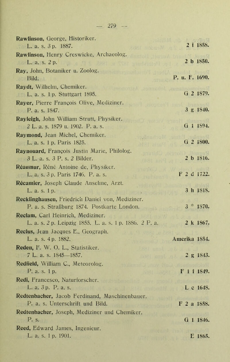Rawlinsoii, George, Historiker. L. a. s. 3 p. 1887. Rawlinson, Henry Creswicke, Archaeolog. L. a. s. 2 p. Ray, John, Botaniker u. Zoolog. Bild. Raydt, Wilhelm, Chemiker. L. a. s. 1 p. Stuttgart 1895. Rayer, Pierre Frangois Olive, Mediziner. P. a. s. 1847. Rayleigh, John William Strutt, Physiker. 2 L. a. s. 1879 u. 1902. P. a. s. Raymond, Jean Michel, Chemiker. L. a. s. 1 p. Paris 1825. Raynouard, Francois Justin Marie, Philolog. 3 L. a. s. 3 P. s. 2 Bilder. Reaumur, Rene Antoine de, Physiker. L. a. s. 3 p. Paris 1746. P. a. s. Recamier, Joseph Claude Anselme, Arzt. L. a. s. 1 p. Recklinghausen, Friedrich Daniel von, Mediziner. P. a. s. Straßburg 1874. Postkarte London. Reclam, Carl Heinrich, Mediziner. L. a. s. 2 p. Leipzig 1855. L. a. s. 1 p. 1886. 2 P. a. Reclus, Jean Jacques E., Geograph. L. a. s. 4 p. 1882. Reden, F. W. O. L., Statistiker. 7 L. a. s. 1845—1857. Redfleld, William C., Meteorolog. P. a. s. 1 p. Redl, Francesco, Naturforscher. L. a. 3 p. P. a. s. Redtenbacher, Jacob Ferdinand, Maschinenbauer. P. a. s. Unterschrift und Bild. Redtenbacher, Joseph, Mediziner und Chemiker. P. s. Reed, Edward James, Ingenieur. L. a. s. 1 p. 1901. 2 f 18.58. 2 b 1850. P. u. F. 1690. G 2 1879. 3 g 1840. Q 1 1894. G 2 1800. 2 b 1816. F 2 d 1722. 3 h 1818. 3 =•■ 1870. 2 k 1867. Amerika 1854. 2 g 1843. F 1 i 1849. L c 1648. F 2 a 1858. G 1 1846. E 1865.